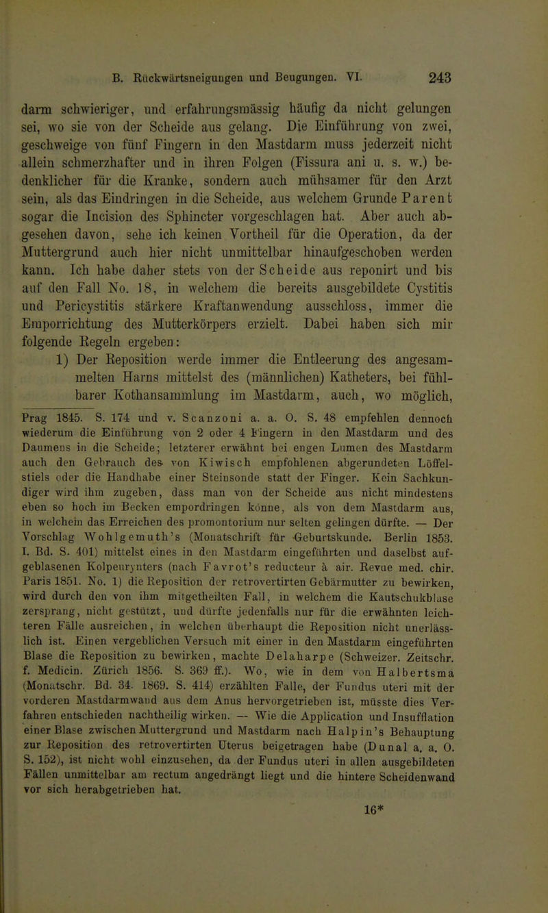 dann schwieriger, und erfahrung-smässig häufig da nicht gelungen sei, wo sie von der Scheide aus gelang. Die Einführung von zwei, geschweige von fünf Fingern in den Mastdarm muss jederzeit nicht allein schmerzhafter und in ihren Folgen (Fissura ani u. s. w.) be- denklicher für die Kranke, sondern auch mühsamer für den Arzt sein, als das Eindringen in die Scheide, aus welchem Grunde Parent sogar die Incision des Sphincter vorgeschlagen hat. Aber auch ab- gesehen davon, sehe ich keinen Vortheil für die Operation, da der Muttergrund auch hier nicht unmittelbar hinaufgeschoben werden kann. Ich habe daher stets von der Scheide aus reponirt und bis auf den Fall No. 18, in welchem die bereits ausgebildete C3^stitis und Pericystitis stärkere Kraftanwendung ausschloss, immer die Eraporrichtung des Mutterkörpers erzielt. Dabei haben sich mir folgende Eegeln ergeben: 1) Der Reposition werde immer die Entleerung des angesam- melten Harns mittelst des (männlichen) Katheters, bei fühl- barer Kothansammlung im Mastdarm, auch, wo möglich, Prag 1845. S. 174 und v. Scanzoni a. a. O. S. 48 empfehlen dennoch wiederum die Einführung von 2 oder 4 lingern in den Mastdarm und des Daumens in die Scheide; letzterer erwähnt bei engen Lumon des Mastdarm auch den Gebrauch des- von Kiwisch empfohlenen abgerundeten Löffel- stiels oder die Handhabe einer Steinsonde statt der Finger. Kein Sachkun- diger wird ihm zugeben, dass man von der Scheide aus nicht mindestens eben so hoch im Becken empordringen könne, als von dem Mastdarm aus, in wclchein das Erreichen des Promontorium nur selten gelingen dürfte. — Der Vorschlag Wohlgemuth's (Monatschrift für Geburtskunde. Berlin 1853. I. Bd. S. 401) mittelst eines in den Mastdarm eingeführten und daselbst auf- geblasenen Kolpeurynters (nach Favrot's reducteur ä air. Revue med. chir. Paris 1851. No. 1) die Reposition der retrovertirten Gebärmutter zu bewirken, wird durch den von ihm mitgetheilten Fall, in welchem die Kautschiikblase zerspraug, nicht gestützt, und dürfte jedenfalls nur für die erwähnten leich- teren Fälle ausreichen, in welchen überhaupt die Reposition nicht unerläss- lich ist. Einen vergeblichen Versuch mit einer in den Mastdarm eingeführten Blase die Reposition zu bewirken, machte Delaharpe (Schweizer. Zeitschr. f. Medicin. Zürich 1856. S. 369 ff.). Wo, wie in dem von Halbertsma (Monatschr. Bd. 34. 1869. S. 414) erzählten Falle, der Fundus uteri mit der vorderen Mastdarmwaiid aus dem Anus hervorgetrieben ist, müsste dies Ver- fahren entschieden nachtheilig wirken. — Wie die Application und Insufflation einer Blase zwischen Muttergrund und Mastdarm nach Halpin's Behauptung zur Reposition des retrovertirten Uterus beigetragen habe (Dunal a. a. 0. S. 152), ist nicht wohl einzusehen, da der Fundus uteri in allen ausgebildeten Fällen unmittelbar am rectum angedrängt liegt und die hintere Scheidenwand vor sich herabgetrieben hat. 16*
