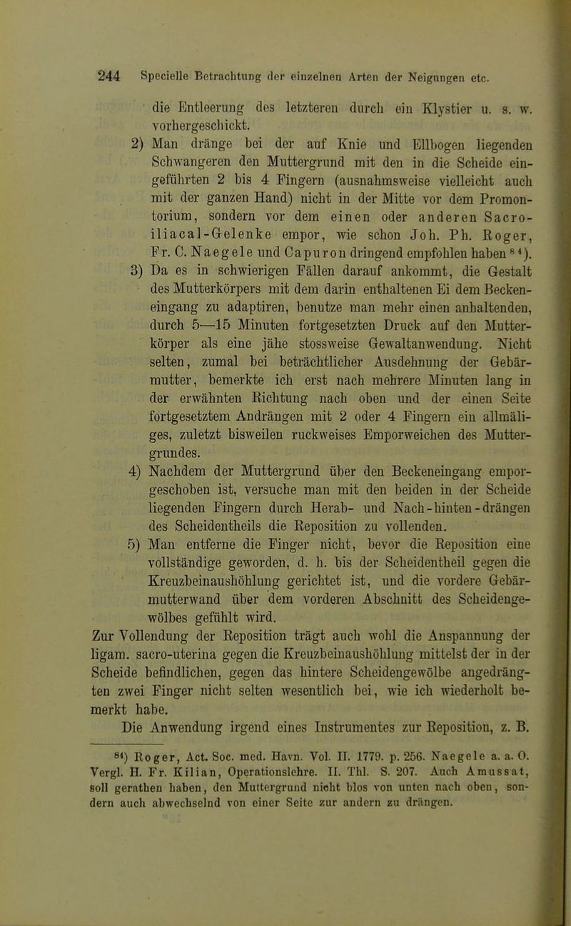 die Entleerung dos letzteren durch ein Klystier u. s. w. vorhergeschickt. 2) Man dränge bei der auf Knie und Ellbogen liegenden Schwangeren den Muttergrund mit den in die Scheide ein- geführten 2 bis 4 Fingern (ausnahmsweise vielleicht auch mit der ganzen Hand) nicht in der Mitte vor dem Promon- torium, sondern vor dem einen oder anderen Sacro- iliacal-Gelenke empor, wie schon Joh. Ph. Roger, Fr. C. Naegele und Capuron dringend empfohlen haben«*). 3) Da es in schwierigen Fällen darauf ankommt, die Gestalt des Mutterkörpers mit dem darin enthaltenen Ei dem Becken- eingang zu adaptiren, benutze man mehr einen anhaltenden, durch 5—15 Minuten fortgesetzten Druck auf den Mutter- körper als eine jähe stossweise Gewaltanwendung. Nicht selten, zumal bei beträchtlicher Ausdehnung der Gebär- mutter, bemerkte ich erst nach mehrere Minuten lang in der erwähnten Richtung nach oben und der einen Seite fortgesetztem Andrängen mit 2 oder 4 Fingern ein allmäli- ges, zuletzt bisweilen ruckweises Emporweichen des Mutter- grundes. 4) Nachdem der Muttergrund über den Beckeneingang empor- geschoben ist, versuche man mit den beiden in der Scheide liegenden Fingern durch Herab- und Nach-hinten-drängen des Scheidentheils die Reposition zu vollenden. 5) Man entferne die Finger nicht, bevor die Reposition eine vollständige geworden, d. h. bis der Scheidentheil gegen die Kreuzbeinaushöhlung gerichtet ist, und die vordere Gebär- mutterwand über dem vorderen Abschnitt des Scheidenge- wölbes gefühlt wird. Zur Vollendung der Reposition trägt auch wohl die Anspannung der ligam. sacro-uterina gegen die Kreuzbeinaushöhlung mittelst der in der Scheide befindlichen, gegen das hintere Scheidengewölbe angedräng- ten zwei Finger nicht selten wesentlich bei, wie ich wiederholt be- merkt habe. Die Anwendung irgend eines Instrumentes zur Reposition, z. B. 8<) Roger, Act. Soc. med. Havn. Vol. II. 1779. p. 256. Naegele a. a. 0. Vergl. H. Fr. Kilian, Operationslehre. II. Thl. S. 207. Auch Amussat, soll gerathen haben, den Muttergrund nicht blos von unten nach oben, son- dern auch abwechselnd von einer Seite zur andern zu drängen.