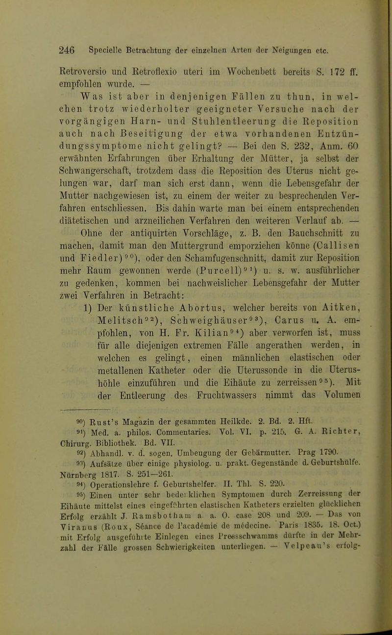 Retroversio und Ketroflexio uteri im Wochenbett bereits S. 172 ff. empfohlen wurde. — Was ist aber in denjenigen Fällen zu thun, in wel- chen trotz wiederholter geeigneter Versuche nach der vorgängigen Harn- und Stuhlentleerung die Reposition auch nach Beseitigung der etwa vorhandenen Eutzün- dungssj^mptome nicht gelingt? — Bei den S. 232, Anm. 60 erwähnten Erfahrungen über Erhaltung der Mütter, ja selbst der Schwangerschaft, trotzdem dass die Reposition des Uterus nicht ge- lungen war, darf man sich erst dann, wenn die Lebensgefahr der Mutter nachgewiesen ist, zu einem der weiter zu besprechenden Ver- fahren entschliessen. Bis dahin warte man hei einem entsprechenden diätetischen und arzneilichen Verfahren den weiteren Verlauf ab. — Ohne der antiquirten Vorschläge, z. B. den Bauchschnitt zu raachen, damit man den Muttergrund emporziehen könne (Callisen und Fiedler) °°), oder den Schamfugenschnitt, damit zur Reposition mehr Raum gewonnen werde (Purcell)'■'') u. s. w. ausführlicher zu gedenken, kommen bei nachweislicher Lebensgefahr der Mutter zwei Verfahren in Betracht: 1) Der künstliche Abortus, welcher bereits von Aitken, Melitsch°2)^ Schweighäuser°3), Carus u. A. em- pfohlen, von H. Fr. Kilian«*) aber verworfen ist, muss für alle diejenigen extremen Fälle angerathen werden, in welchen es gelingt, einen männlichen elastischen oder metallenen Katheter oder die üterussonde in die üterus- höhle einzuführen und die Eihäute zu zerreissen°5). Mit der Entleerung des Fruchtwassers nimmt das Volumen 90) Rust's Magazin der gesammten Heilkde. 2. Bd. 2. Hft. 91) Med. a. philos. Commentaries. Vol. VI. p. 215. G. A. Richter, Chirurg. Bibliothek. Bd. VII. 92) Abhandl. v. d. sogen. Uuibeugung der Gebärmutter. Prag 1790. 93) Aufsätze über einige physiolog. u. prakt. Gegenstände d. Geburtshülfe. Nürnberg 1817. S. 251-261. 94) Operationslehre f. Geburtshelfer. II. Tbl. S. 220. 95) Einen unter sehr bedei klichon Symptomen durch Zerreissung der Eihcäute mittelst eines eingefi'hrten elastischen Katheters erzielten glücklichen Erfolg erzählt J. Ramsbotham a. a. 0. case 208 und 209. — Das von Viranus (Roux, Seance de l'academie de medccine. Paris 1835. 18. Oct.) mit Erfolg ausgeführte Einlegen eines rreesschwamms dürfte iu der Mehr- zahl der Fälle grossen Schwierigkeiten unterliegen. — Velpe au's erfolg-