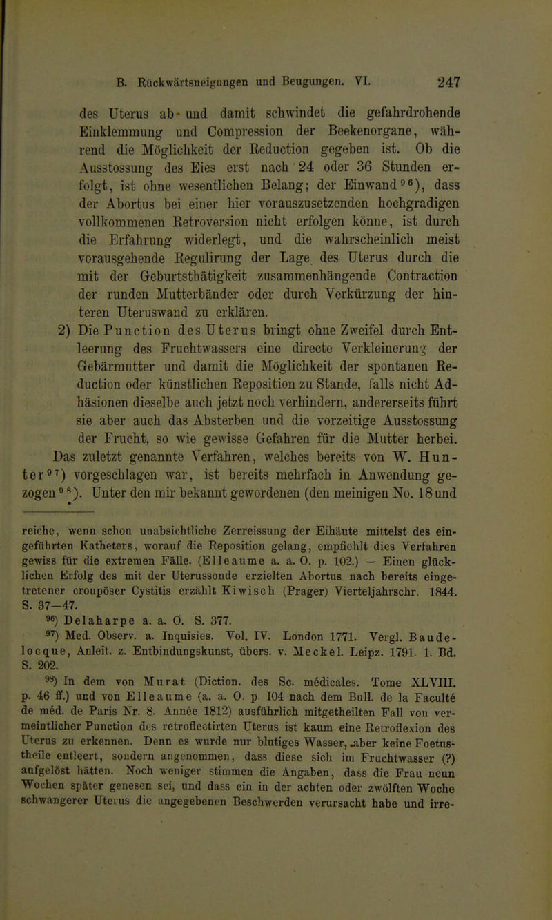 des Uterus ab - und damit schwindet die gefahrdrohende Einklemmung und Compression der Beekenorgane, wäh- rend die Möglichkeit der Reduction gegeben ist. Ob die Ausstossung des Eies erst nach 24 oder 36 Stunden er- folgt, ist ohne wesentlichen Belang; der Einwanddass der Abortus bei einer hier vorauszusetzenden hochgradigen vollkommenen Ketroversion nicht erfolgen könne, ist durch die Erfahrung widerlegt, und die wahrscheinlich meist vorausgehende Regulirung der Lage des Uterus durch die mit der Geburtsthätigkeit zusammenhängende Contraction der runden Mutterbänder oder durch Verkürzung der hin- teren Uteruswand zu erklären. 2) Die Function des Uterus bringt ohne Zweifel durch Ent- leerung des Fruchtwassers eine directe Verkleinerun;^' der Gebärmutter und damit die Möglichkeit der spontanen Ee- duction oder künstlichen Eeposition zu Stande, falls nicht Ad- häsionen dieselbe auch jetzt noch verhindern, andererseits führt sie aber auch das Absterben und die vorzeitige Ausstossung der Frucht, so wie gewisse Gefahren für die Mutter herbei. Das zuletzt genannte Verfahren, welches bereits von W. Hun- ter vorgeschlagen war, ist bereits mehrfach in Anwendung ge- zogen ° Unter den mir bekannt gewordenen (den meinigen No. 18 und reiche, wenn schon unabsichtliche Zerreissung der Eihäute mittelst des ein- geführten Katheters, worauf die Reposition gelang, empfiehlt dies Verfahren gewiss für die extremen Fälle. (Elleaume a. a. 0. p. 102.) — Einen gltick- lichen Erfolg des mit der Uterussonde erzielten Abortus nach bereits einge- tretener croupöser Cystitis erzählt Kiwisch (Prager) Vierteljahrschr. 1844, S. 37-47. 96) Delaharpe a. a. 0. S. 377. 97) Med. Observ. a. Inquisies. Vol. IV. London 1771. Vergl. Baude- locque, Anleit. z. Entbindungskunst, übers, v. Meckel. Leipz. 1791. 1. Bd. S. 202. ^ In dem von Murat (Diction. des Sc medicales. Tome XLVTII. p. 46 ff.) und von Elleaume (a. a. 0. p. 104 nach dem Bull, de la Faculte de med. de Paris Nr. 8. Annee 1812) ausführlich mitgetheilten Fall von ver- meintlicher Punction des retroflectirten Uterus ist kaum eine Retroflexion des Uterus zu erkennen. Denn es wurde nur blutiges Wasser, ^ber keine Foetus- theile entleert, sondern angenommen, dass diese sich im Fruchtwasser (?) aufgelöst hätten. Noch weniger stimmen die Angaben, dass die Frau neun Wochen spätor genesen sei, und dass ein in der achten oder zwölften Woche schwangerer Uterus die angegebenen Beschwerden verursacht habe und irre-