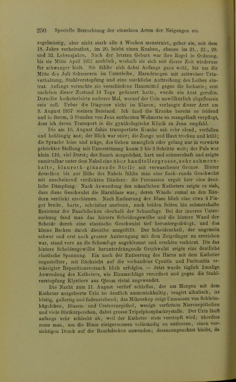 regelmässig, aber nicht stark alle 4 Wochen menstruirt, gebar sie, seit dem 18. Jahre verheirathet, im 20. leicht einen Knaben, ebenso im 21., 27., 29. und 32. Lebensjahre. Nach der letzten Geburt war ihre Regol in Ordnung, bis sie Mitte April 1857 ausblieb, weshalb sie sich seit dieser Zeit wiederum für schwanger hielt. Sie fühlte sich dabei Anfangs ganz wohl, bis um die Mitte des Juli Schmerzen im Unterleibe, Harndrängen mit zeitweiser Urin- verhaltung, Stuhlverstopfung und eine merkliche Auftreibung des Leibes ein- trat. Anfangs versuchte sie verschiedene Hausmittel gegen die Ischurie; erst nachdem dieser Zustand 14 Tage gedauert hatte, wurde ein Arzt gerufen. Derselbe katheterisirte mehrere Mal, worauf der Urin unwillkürlich abgeflossen sein soll. Ueber die Diagnose nicht im Klaren, verlangte dieser Arzt am 9. August 1857 raeinen Beistand. Ich fand die Kranke bereits so leidend und in ihrem, 3 Stunden von Jena entfernten Wohnorte so mangelhaft verpflegt, dass ich deren Transport in die gynäkologische Klinik zu Jena empfahl. Die am 10. August dahin transportirte Kranke sah sehr elend, verfallen und hohläugig aus; der Blick war stier; die Zunge und Haut trocken und kühl; die Sprache leise und träge, das Gehen unmöglich oder gelang nur in vorwärts gebückter Stellung mit Unterstützung kaum 2 bis 3 Schritte weit; der Puls war klein 110, viel Durst; der Bauch ausgedehnt, hart und schmerzhaft und zeigte unmittelbar unter demNabeleine über handtellergrosse, sehr schmerz- hafte, blauroth - glänzende Stelle mit verwaschener Grenze. Hinter derselben bis zur Höhe des Nabels fühlte man eine flach-runde Geschwulst mit anscheinend verdickten Rändern: die Percussion ergab hier eine deut- liche Dämpfung. Nach Anwendung des männlichen Katheters zeigte es sich, dass diese Geschwulst die Harnblase war, deren Wände zumal an den Rän- dern verdickt erschienen. Nach Entleerung der Blase blieb eine etwa 4 Fin- ger breite, harte, scheinbar unebene, nach beiden Seiten hin schmerzhafte Resistenz der Bauchdecken oberhalb der Schamfuge. Bei der inneren Unter- suchung fand ■ man das hintere Scheidengewölbe und die hintere Wand -der Scheide durch eine elastische Geschwulst tief heruntergedräagt, und das kleine Becken durch dieselbe ausgefüllt Der Scheidentheil, der ungemein schwer und erst nach grosser Anstrengung mit dem Zeigefinger zu erreichen war, stand vorn an die Schamfiige angeklemmt und erschien verkürzt. Die das hintere Scheidengewölbe herunterdrängende Geschwulst zeigte eine deutliche elastische Spannung. Ein nach der Entleerung des Harns mit dem Katheter angestellter, mit Rücksicht auf die vorhandene Cystitis und Peritonitis er- mässigter Repositionsversuch blieb erfolglos. — Jetzt wurde täglich 3 malige Anwendung des Katheters, wie Eisumschläge verordnet und gegen die Stuhl- verstopfung Klystiere aus Oleum ricini angewendet. Die Nacht zum 11. August verlief schlaflos, der am Morgen mit dem Katheter ausgeleerte Urin ist deutlich ammoniakhaltig, reagirt alkalisch, ist blutig, gallertig und fadenzieheud; das Mikroskop zeigt Unmassen von Schleim- kügelchen, Blasen- und Uretercnepithel, wenige verfettete Nierenepithelien und viele Blutkörperchen, dabei grosse Tripelphosphatkrystalle. Der Urin läuft anfangs sehr schlecht ab, weil der Katheter stets verstopft wird; überdies muss man, um die Blase einigermassen vollständig zu entleeren, einen vor- sichtigen Druck auf die Buuchdecken anwenden; dessenungeachtet bleibt, da