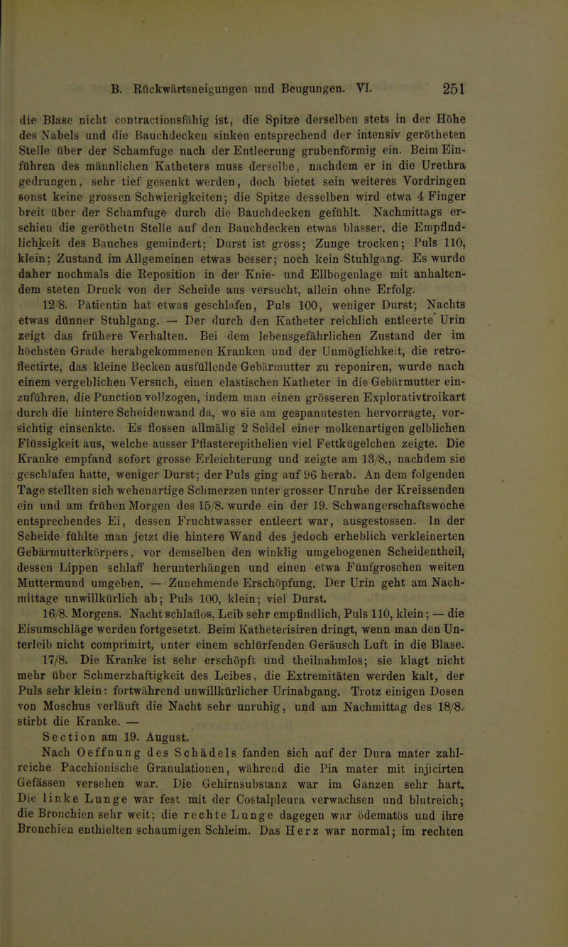 die Blase nicht cnntractionsfähig ist, die Spitze derselben stets in der Hfthe des Nabels und die ßauchdecken sinken entsprechend der intensiv gerötheten Stelle über der Schamfuge nach der Entleerung grubenförmig ein. Beim Ein- führen des männlichen Katheters muss derselbe, nachdem er in die Urethra gedrungen, sehr tief gesenkt werden, doch bietet sein weiteres Vordringen sonst keine grossen Schwierigkeiten; die Spitze desselben wird etwa 4 Finger breit über der Schamfuge durch die Bauchdecken gefühlt. Nachmittags er- schien die geröthetn Stelle auf den Bauchdecken etwas blasser, die Empfind- lichkeit des Bauches gemindert; Durst ist gross; Zunge trocken; Puls 110, klein; Zustand im Allgemeinen etwas besser; noch kein Stuhlgang. Es wurde daher nochmals die Reposition in der Knie- und Ellbogenlage mit anhalten- dem steten Druck von der Scheide aus versucht, allein ohne Erfolg. 12 8. Patientin hat etwas geschlafen, Puls 100, weniger Durst; Nachts etwas dünner Stuhlgang. — Der durch den Katheter reichlich entleerte Urin zeigt das frühere Verhalten. Bei dem lebensgefährlichen Zustand der im höchsten Grade herabgekommenen Krauken und der Unmöglichkeit, die retro- flectirte, das kleine Becken ausfüllende Gebärmutter zu reponiren, wurde nach einem vergeblichen Versuch, einen elastischen Katheter in die Gebärmutter ein- zuführen, die Function vollzogen, indem man einen grösseren Explorativtroikart durch die hintere Scheidenwand da, wo sie am gespanntesten hervorragte, vor- sichtig einsenkte. Es flössen allmälig 2 Seidel einer molkenartigen gelblichen Flüssigkeit aus, welche ausser Pflasterepithelien viel Fettkügelchen zeigte. Die Kranke empfand sofort grosse Erleichterung und zeigte am 13/8., nachdem sie geschlafen hatte, weniger Durst; der Puls ging auf 5)6 herab. An dem folgenden Tage stellten sich wehenartige Schmerzen unter grosser Unruhe der Kreissenden ein und am frühen Morgen des 15/8. wurde ein der 19. Schwangerschaftswoche entsprechendes Ei, dessen Fruchtwasser entleert war, ausgestossen. In der Scheide fühlte man jetzt die hintere Wand des jedoch erheblich verkleinerten Gebärmutterkörpers, vor demselben den winklig umgebogenen Scheidentheil, dessen Lippen schlaff herunterhängen und einen etwa Fünfgroschen weiten Muttermund umgeben. — Zunehmende Erschöpfung. Der Urin geht am Nach- mittage unwillkürlich ab; Puls 100, klein; viel Durst. 16/8. Morgens. Nacht schlaflos, Leib sehr empfindlich, Puls 110, klein; — die Eisumschläge werden fortgesetzt. Beim Katheterisiren dringt, wenn man den Un- terleib nicht compvimirt, unter einem schlürfenden Geräusch Luft in die Blase. 17/8. Die Kranke ist sehr erschöpft und theiluahmlos; sie klagt nicht mehr über Schmerzhaftigkeit des Leibes, die Extremitäten werden kalt, der Puls sehr klein: fortwährend unwillkürlicher Urinabgang. Trotz einigen Dosen von Moschus verläuft die Nacht sehr unruhig, und am Nachmittag des 18/8. stirbt die Kranke. — Section am 19. August. Nach Oeffnung des Schädels fanden sich auf der Dura mater zahl- reiche Pacchionisclie Granulationen, während die Pia mater mit injicirten Gefässeu versehen war. Die Gehirnsubstanz war im Ganzen sehr hart. Die linke Lunge war fest mit der Costalpleura verwachsen und blutreich; die Bronchien sehr weit; die rechte Lunge dagegen war ödematös und ihre Bronchien enthielten schaumigen Schleim. Das Herz war normal; im rechten