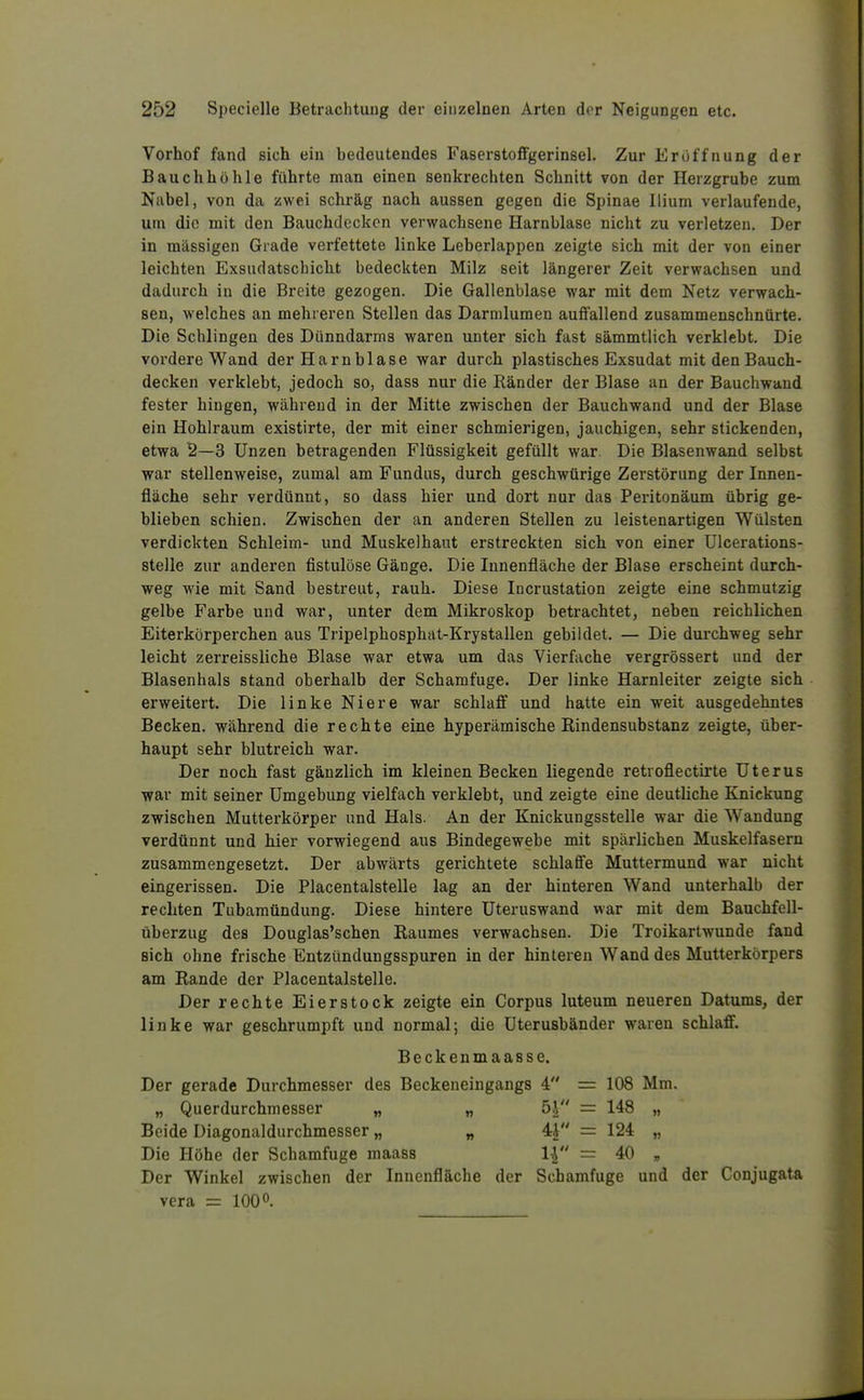 Vorhof fand sich ein bedeutendes Faserstoffgerinsel. Zur Eröffnung der Bauchhöhle führte man einen senkrechten Schnitt von der Herzgrube zum Nabel, von da zwei schräg nach aussen gegen die Spinae Ilium verlaufende, um die mit den Bauchdcckcn verwachsene Harnblase nicht zu verletzen. Der in massigen Grade verfettete linke Leberlappen zeigte sich mit der von einer leichten Exsudatschicht bedeckten Milz seit längerer Zeit verwachsen und dadurch in die Breite gezogen. Die Gallenblase war mit dem Netz verwach- sen, welches an mehreren Stellen das Darmlumen auffallend zusammenschnürte. Die Schlingen des Dünndarms waren unter sich fast sämmtlich verklebt. Die vordere Wand der Harnblase war durch plastisches Exsudat mit den Bauch- decken verklebt, jedoch so, dass nur die Ränder der Blase an der Bauchwand fester hingen, während in der Mitte zwischen der Bauchwand und der Blase ein Hohlraum existirte, der mit einer schmierigen, jauchigen, sehr stickenden, etwa 2—3 Unzen betragenden Flüssigkeit gefüllt war. Die Blasenwand selbst war stellenweise, zumal am Fundus, durch geschwürige Zerstörung der Innen- fläche sehr verdünnt, so dass hier und dort nur das Peritonäum übrig ge- blieben schien. Zwischen der an anderen Stellen zu leistenartigen Wülsten verdickten Schleim- und Muskelhaiit erstreckten sich von einer ülcerations- stelle zur anderen fistulöse Gänge. Die Innenfläche der Blase erscheint durch- weg wie mit Sand bestreut, rauh. Diese Incrustation zeigte eine schmutzig gelbe Farbe und war, unter dem Mikroskop betrachtet, neben reichlichen Eiterkörperchen aus Tripelphosphiit-Krystallen gebildet. — Die durchweg sehr leicht zerreissliche Blase war etwa um das Vierfache vergrössert und der Blasenhals stand oberhalb der Schamfuge. Der linke Harnleiter zeigte sich erweitert. Die linke Niere war schlaff und hatte ein weit ausgedehntes Becken, während die rechte eine hyperämische Rindensubstanz zeigte, über- haupt sehr blutreich war. Der noch fast gänzlich im kleinen Becken liegende retroflectirte Uterus war mit seiner Umgebung vielfach verklebt, und zeigte eine deutliche Knickung zwischen Mutterkörper und Hals. An der Knickungsstelle war die Wandung verdünnt und hier vorwiegend aus Bindegewebe mit spärlichen Muskelfasern zusammengesetzt. Der abwärts gerichtete schlaffe Muttermund war nicht eingerissen. Die Placentalstelle lag an der hinteren Wand unterhalb der rechten Tubamündung. Diese hintere Uteruswand war mit dem Bauchfell- überzug des Douglas'schen Raumes verwachsen. Die Troikartwunde fand Bich ohne frische Entzündungsspuren in der hinteren Wand des Mutterkörpers am Rande der Placentalstelle. Der rechte Eierstock zeigte ein Corpus luteum neueren Datums, der linke war geschrumpft und normal; die üterusbänder waren schlaff. Beckenmaasse. Der gerade Durchmesser des Beckeneingangs 4 = 108 Mm. „ Querdurchmesser „ „ = 148 „ Beide Diagonaldurchmesser „ „ 4^ = 124 „ Die Höhe der Schamfuge maass 1| = 40 „ Der Winkel zwischen der Innenfläche der Schamfuge und der Conjugata Vera = 100