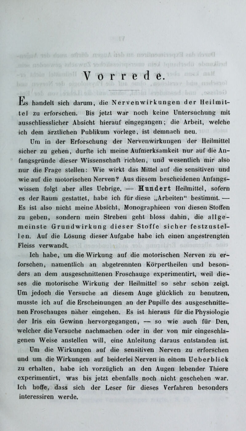 Vorrede. Es bandelt sich darum, die Nervenwirkungen der Heilmit- tel zu erforschen. Bis jetzt war noch keine Untersuchung mit ausschliesslicher Absicht hierauf eingegangen; die Arbeit, welche ich dem ärztlichen Publikum vorlege, ist demnach neu. Um in der Erforschung der Nervenwirkungen der Heilmittel sicher zu gehen, durfte ich meine Aufmerksamkeit nur auf die An- fangsgründe dieser Wissenschaft richten, und wesentlich mir also nur die Frage stellen: Wie wirkt das Mittel auf die sensitiven und wie auf die motorischen Nerven? Aus diesem bescheidenen Anfangs- wissen folgt aber alles Uebrige. — Hundert Heilmittel, sofern es der Raum gestattet, habe ich für diese „Arbeiten“ bestimmt. — Es ist also nicht meine Absicht, Monographieen von diesen Stoffen zu geben, sondern mein Streben geht bloss dahin, die allge- meinste Grundwirkung dieser Stoffe sicher festzustel- len. Auf die Lösung dieser Aufgabe habe ich einen angestrengten Fleiss verwandt. Ich habe, um die Wirkung auf die motorischen Nerven zu er- forschen, namentlich an abgetrennten Körpertheilen und beson- ders an dem ausgeschnittenen Froschauge experimentirt, weil die- ses die motorische Wirkung der Heilmittel so sehr schön zeigt. Um jedoch die Versuche an diesem Auge glücklich zu benutzen, musste ich auf die Erscheinungen an der Pupille des ausgeschnitte- nen Froschauges näher eingehen. Es ist hieraus für die Physiologie der Iris ein Gewinn hervorgegangen, — so wie auch für Den, welcher die Versuche nachmachen oder in der von mir eingeschla- genen Weise anstellen will, eine Anleitung daraus entstanden ist. Um die Wirkungen auf die sensitiven Nerven zu erforschen und um die Wirkungen auf beiderlei Nerven in einem Ueberblick zu erhalten, habe ich vorzüglich an den Augen lebender Thiere experimentirt, was bis jetzt ebenfalls noch nicht geschehen war. Ich hoffe, dass sich der Leser für dieses Verfahren besonders interessiren werde,