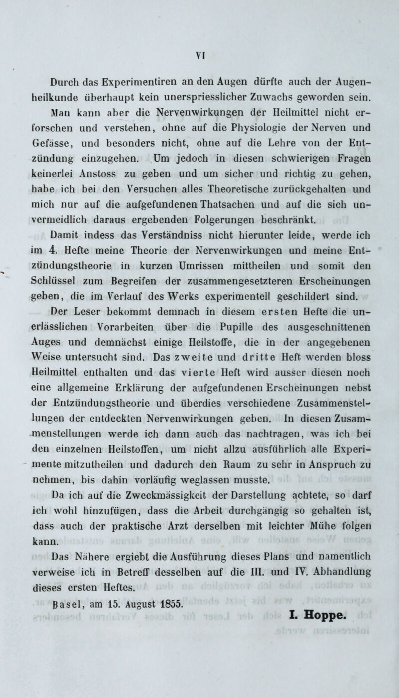 Durch das Experimentiren an den Augen dürfte auch der Augen- heilkunde überhaupt kein unerspriesslicher Zuwachs geworden sein. Man kann aber die Nebenwirkungen der Heilmittel nicht er- forschen und verstehen, ohne auf die Physiologie der Nerven und Gefässe, und besonders nicht, ohne auf die Lehre von der Ent- zündung einzugehen. Um jedoch in diesen schwierigen Fragen keinerlei Anstoss zu geben und um sicher und richtig zu gehen, habe ich bei den Versuchen alles Theoretische zurückgehalten und mich nur auf die aufgefundenen Thatsachen und auf die sich un- vermeidlich daraus ergebenden Folgerungen beschränkt. Damit indess das Verstandniss nicht hierunter leide, werde ich im 4. Hefte meine Theorie der Nebenwirkungen und meine Ent- zündungstheorie in kurzen Umrissen mittheilen und somit den Schlüssel zum Begreifen der zusammengesetzteren Erscheinungen geben, die im Verlauf des Werks experimentell geschildert sind. Der Leser bekommt demnach in diesem ersten Hefte die un- erlässlichen Vorarbeiten über die Pupille des ausgeschnittenen Auges und demnächst einige Heilstoffe, die in der angegebenen Weise untersucht sind. Das zweite und dritte Heft werden bloss Heilmittel enthalten und das vierte Heft wird ausser diesen noch eine allgemeine Erklärung der aufgefundenen Erscheinungen nebst der Entzündungstheorie und überdies verschiedene Zusammenstel- lungen der entdeckten Nebenwirkungen geben. In diesen Zusam- menstellungen werde ich dann auch das nachtragen, was ich bei den einzelnen Heilstoffen, um nicht allzu ausführlich alle Experi- mente mitzutheilen und dadurch den Raum zu sehr in Anspruch zu nehmen, bis dahin vorläufig weglassen musste. Da ich auf die Zweckmässigkeit der Darstellung achtete, so darf ich wohl hinzufügen, dass die Arbeit durchgängig so gehalten ist, dass auch der praktische Arzt derselben mit leichter Mühe folgen kann. Das Nähere ergiebt die Ausführung dieses Plans und namentlich verweise ich in Betreff desselben auf die III. und IV. Abhandlung dieses ersten Heftes. Basel, am 15. August 1855. I. Hoppe.