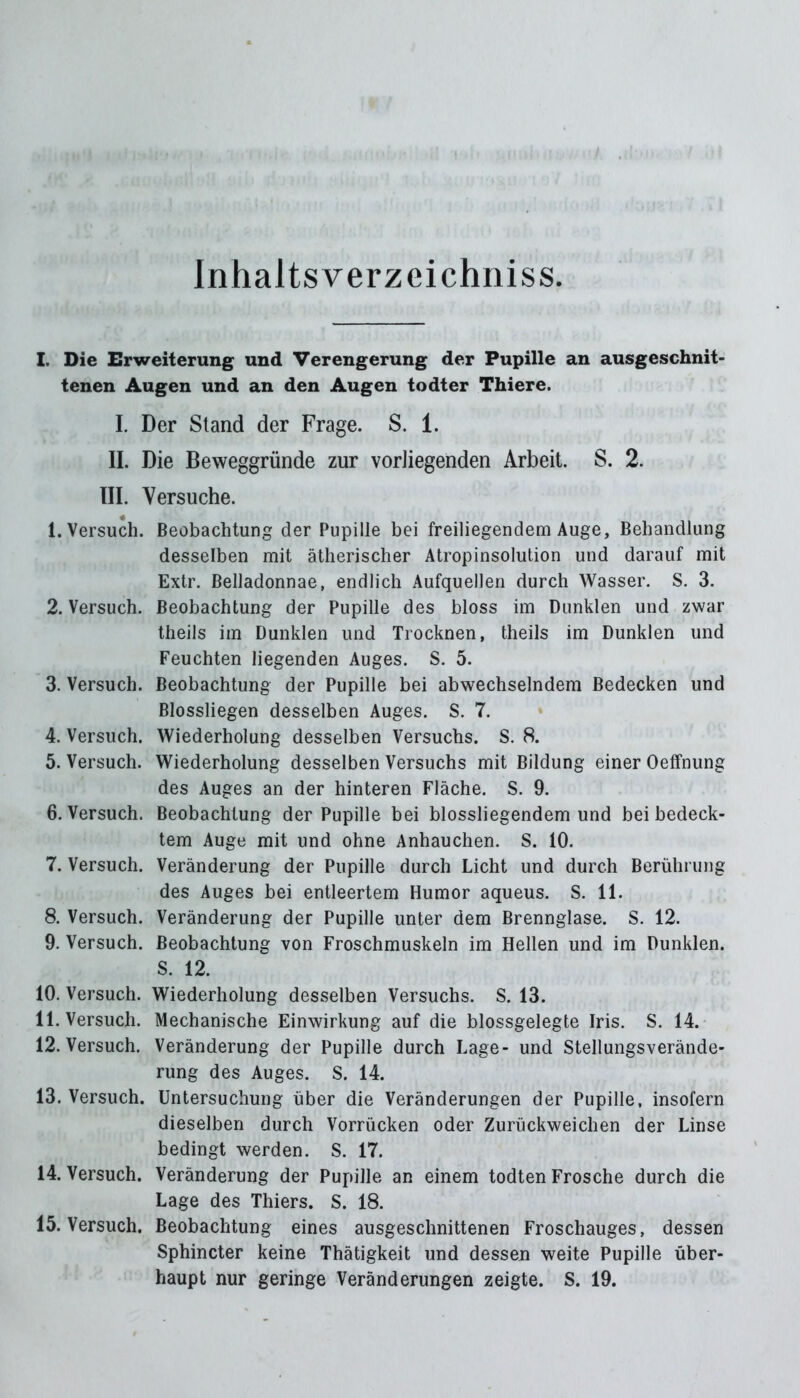 Inhalts verzeichniss I. Die Erweiterung und Verengerung der Pupille an ausgeschnit- tenen Augen und an den Augen todter Thiere. I. Der Stand der Frage. S. 1. II. Die Beweggründe zur vorliegenden Arbeit. S. 2. III. Versuche. 1. Versuch. Beobachtung der Pupille bei freiliegendem Auge, Behandlung desselben mit ätherischer Atropinsolution und darauf mit Extr. Belladonnae, endlich Aufquellen durch Wasser. S. 3. 2. Versuch. Beobachtung der Pupille des bloss im Dunklen und zwar theils im Dunklen und Trocknen, theils im Dunklen und Feuchten liegenden Auges. S. 5. 3. Versuch. Beobachtung der Pupille bei abwechselndem Bedecken und Blossliegen desselben Auges. S. 7. 4. Versuch. Wiederholung desselben Versuchs. S. 8. 5. Versuch. Wiederholung desselben Versuchs mit Bildung einer Oeffnung des Auges an der hinteren Fläche. S. 9. 6. Versuch. Beobachtung der Pupille bei blossliegendem und bei bedeck- tem Auge mit und ohne Anhauchen. S. 10. 7. Versuch. Veränderung der Pupille durch Licht und durch Berührung des Auges bei entleertem Humor aqueus. S. 11. 8. Versuch. Veränderung der Pupille unter dem Brennglase. S. 12. 9. Versuch. Beobachtung von Froschmuskeln im Hellen und im Dunklen. S. 12. 10. Versuch. Wiederholung desselben Versuchs. S. 13. II. Versuch. Mechanische Einwirkung auf die blossgelegte Iris. S. 14. 12. Versuch. Veränderung der Pupille durch Lage- und Stellungsverände- rung des Auges. S. 14. 13. Versuch. Untersuchung über die Veränderungen der Pupille, insofern dieselben durch Vorrücken oder Zurückweichen der Linse bedingt werden. S. 17. 14. Versuch. Veränderung der Pupille an einem todten Frosche durch die Lage des Thiers. S. 18. 15. Versuch. Beobachtung eines ausgeschnittenen Froschauges, dessen Sphincter keine Thätigkeit und dessen weite Pupille über- haupt nur geringe Veränderungen zeigte. S. 19.