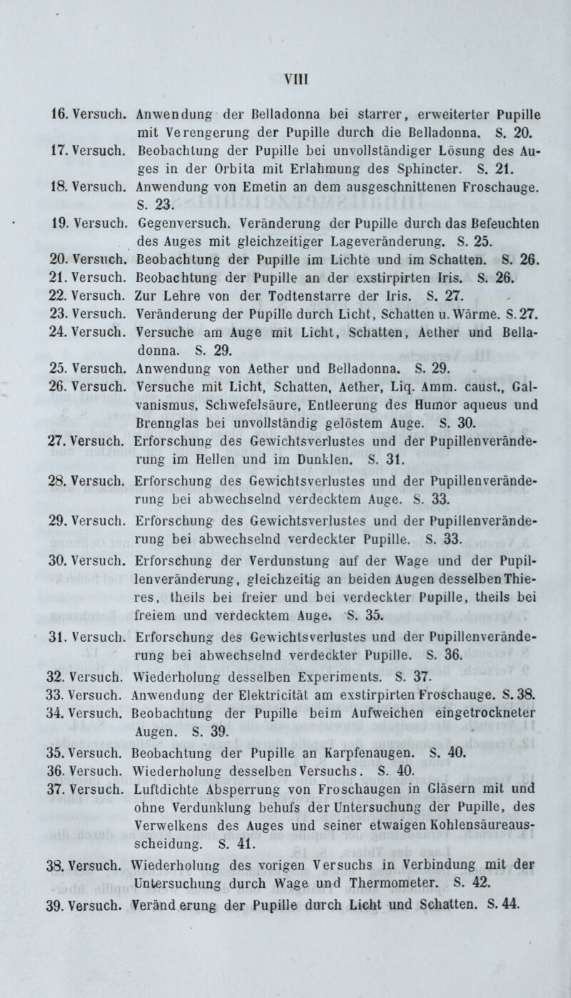 16. Versuch. Anwendung der Belladonna bei starrer, erweiterter Pupille mit Verengerung der Pupille durch die Belladonna. S. 20. 17. Versuch. Beobachtung der Pupille bei unvollständiger Lösung des Au- ges in der Orbita mit Erlahmung des Sphincter. S. 21. 18. Versuch. Anwendung von Emetin an dem ausgeschnittenen Froschauge. S. 23. 19. Versuch. Gegenversuch. Veränderung der Pupille durch das Befeuchten des Auges mit gleichzeitiger Lageveränderung. S. 25. 20. Versuch. Beobachtung der Pupille im Lichte und im Schatten. S. 26. 21. Versuch. Beobachtung der Pupille an der exstirpirten Iris. S. 26. 22. Versuch. Zur Lehre von der Todtenstarre der Iris. S. 27. 23. Versuch. Veränderung der Pupille durch Licht, Schatten u. Wärme. S.27. 24. Versuch. Versuche am Auge mit Licht, Schatten, Aether und Bella- donna. S. 29. 25. Versuch. Anwendung von Aether und Belladonna. S. 29. 26. Versuch. Versuche mit Licht, Schatten, Aether, Liq. Amm. caust., Gal- vanismus, Schwefelsäure, Entleerung des Humor aqueus und Brennglas bei unvollständig gelöstem Auge. S. 30. 27. Versuch. Erforschung des Gewichtsverlustes und der Pupillenverände- rung im Hellen und im Dunklen. S. 31. 28. Versuch. Erforschung des Gewichtsverlustes und der Pupillenverände- rung bei abwechselnd verdecktem Auge. S. 33. 29. Versuch. Erforschung des Gewichtsverlustes und der Pupillenverände- rung bei abwechselnd verdeckter Pupille. S. 33. 30. Versuch. Erforschung der Verdunstung auf der Wage und der Pupil- lenveränderung, gleichzeitig an beiden Augen desselben Thie- res, theils bei freier und bei verdeckter Pupille, theils bei freiem und verdecktem Auge. 'S. 35. 31. Versuch. Erforschung des Gewichtsverlustes und der Pupillenverände- rung bei abwechselnd verdeckter Pupille. S. 36. 32. Versuch. Wiederholung desselben Experiments. S. 37. 33. Versuch. Anwendung der Elektricität am exstirpirten Froschauge. S. 38. 34. Versuch. Beobachtung der Pupille beim Aufweichen eingetrockneter Augen. S. 39. 35. Versuch. Beobachtung der Pupille an Karpfenaugen. S. 40. 36. Versuch. Wiederholung desselben Versuchs. S. 40. 37. Versuch. Luftdichte Absperrung von Froschaugen in Gläsern mit und ohne Verdunklung behufs der Untersuchung der Pupille, des Verwelkens des Auges und seiner etwaigen Kohlensäureaus- scheidung. S. 41. 38. Versuch. Wiederholung des vorigen Versuchs in Verbindung mit der Untersuchung durch Wage und Thermometer. S. 42. 39. Versuch. Veränd erung der Pupille durch Licht und Schatten. S. 44.