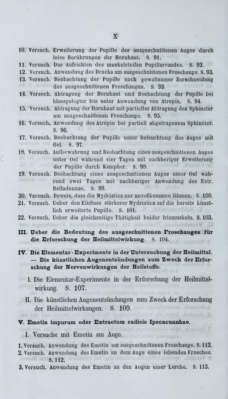 10. Versuch. Erweiterung der Pupille des ausgeschnittenen Auges durch leise Berührungen der Hornhaut. S. 91. 11. Versuch. Das Aufrichten des muskelsteifen Pupillarrandes. S. 92. 12. Versuch. Anwendung des Drucks am ausgeschnittenen Froschauge. S. 93. 13. Versuch. Beobachtung der Pupille nach gewaltsamer Zerschneidung des ausgeschnittenen Froschauges. S. 93. 14. Versuch. Abtragung der Hornhaut und Beobachtung der Pupille bei blossgelegter Iris unter Anwendung von Atropin. S. 94. 15. Versuch. Abtragung der Hornhaut mit partieller Abtragung des Sphincter am ausgeschnittenen Froschauge. S. 95. 16. Versuch. Anwendung des Atropin bei partiell abgetragenem Sphincter. S. 96. 17. Versuch. Beobachtung der Pupille unter Befeuchtung des Auges mit Oel. S. 97. 18. Versuch. Aufbewahrung und Beobachtung eines ausgeschnittenen Auges unter Oel während vier Tagen mit nachheriger Erweiterung der Pupille durch Kampher. S. 98. 19. Versuch. Beobachtung eines ausgeschnittenen Auges unter Oel wäh- rend zwei Tagen mit nachheriger Anwendung des Extr. Belladonnae. S. 99. 20. Versuch. Beweis, dass die Mydriatica nur unvollkommen lähmen. S. 100. 21. Versuch, üeber den Einfluss stärkerer Mydriatica auf die bereits künst- lich erweiterte Pupille. S. 101. 22. Versuch. Ueber die gleichzeitige Thätigkeit beider Irismuskeln. S. 103. III. Ueber die Bedeutung des ausgeschnittenen Froschauges für die Erforschung der Heilmittelwirkung. S. 104. IV. Die Elementar-Experimente in der Untersuchung der Heilmittel. — Die künstlichen Augenentzündungen zum Zweck der Erfor- schung der Nervenwirkungen der HeilstofFe. 1. Die Elementar-Experimente in der Erforschung der Heilmittel- wirkung. S. 107. II. Die künstlichen Augenentzündungen zum Zweck der Erforschung der Heilmittelwirkungen. S. 109. V. Emetin impurum oder Extractum radicis Ipecacuanhae. I. Versuche mit Emetin am Auge. 1. Versuch. Anwendung des Emetin am ausgeschnittenen Froschauge. S. 112. 2. Versuch. Anwendung des Emetin an dem Auge eines lebenden Frosches. S. 112. 3. Versuch. Anwendung des Emetin an den Augen einer Lerche. S. 113.