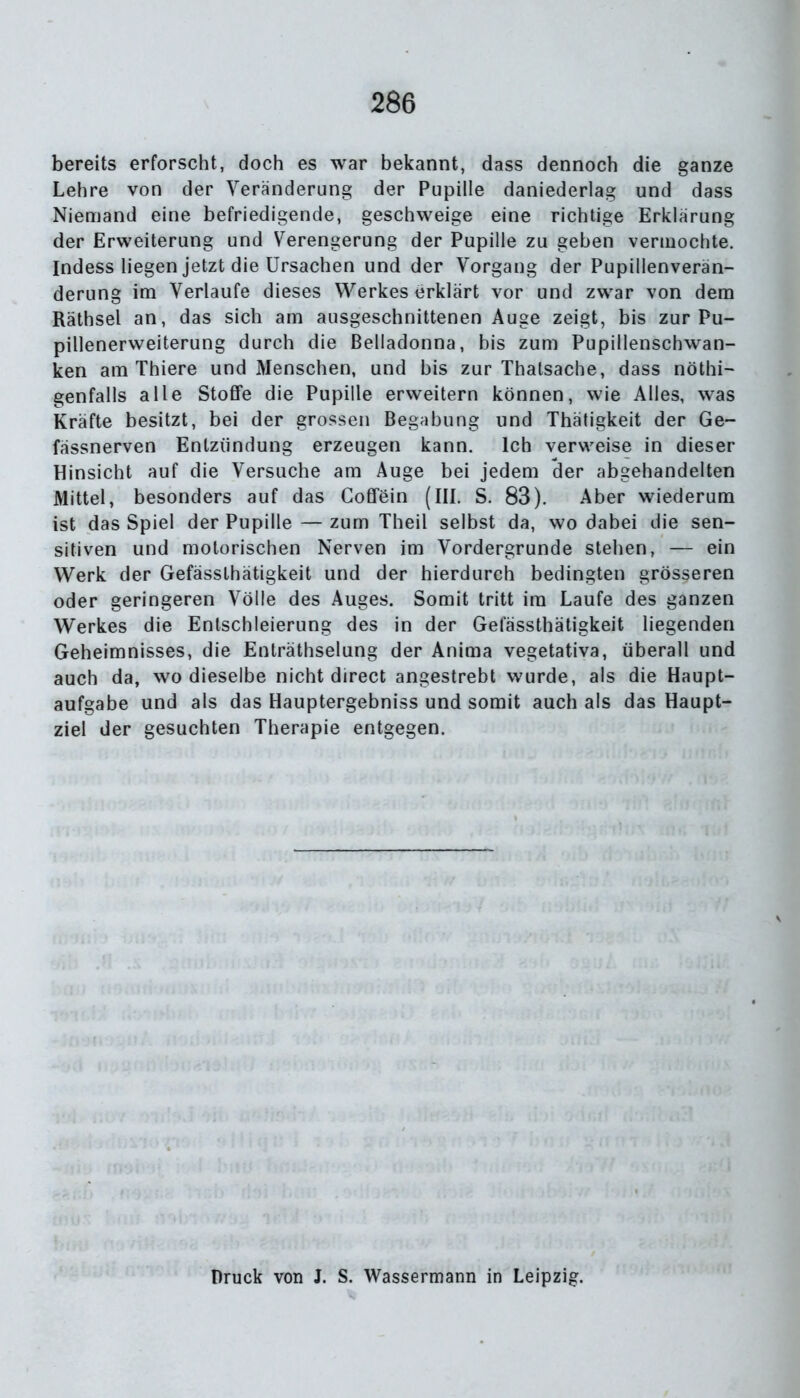 bereits erforscht, doch es war bekannt, dass dennoch die ganze Lehre von der Veränderung der Pupille daniederlag und dass Niemand eine befriedigende, geschweige eine richtige Erklärung der Erweiterung und Verengerung der Pupille zu geben vermochte. Indess liegen jetzt die Ursachen und der Vorgang der Pupillenverän- derung im Verlaufe dieses Werkes erklärt vor und zwar von dem Räthsel an, das sich am ausgeschnittenen Auge zeigt, bis zur Pu- pillenerweiterung durch die Belladonna, bis zum Pupillenschwan- ken am Thiere und Menschen, und bis zur Thatsache, dass nöthi- genfalls alle Stoffe die Pupille erweitern können, wie Alles, was Kräfte besitzt, bei der grossen Begabung und Thätigkeit der Ge- fässnerven Entzündung erzeugen kann. Ich verweise in dieser Hinsicht auf die Versuche am Auge bei jedem der abgehandelten Mittel, besonders auf das Coffein (III. S. 83). Aber wiederum ist das Spiel der Pupille — zum Theil selbst da, wo dabei die sen- sitiven und motorischen Nerven im Vordergründe stehen, — ein Werk der Gefässlhätigkeit und der hierdurch bedingten grösseren oder geringeren Völle des Auges. Somit tritt ira Laufe des ganzen Werkes die Entschleierung des in der Gefässthätigkeit liegenden Geheimnisses, die Enträthselung der Anima vegetativa, überall und auch da, wo dieselbe nicht direct angestrebt wurde, als die Haupt- aufgabe und als das Hauptergebniss und somit auch als das Haupt- ziel der gesuchten Therapie entgegen. Druck von J. S. Wassermann in Leipzig.