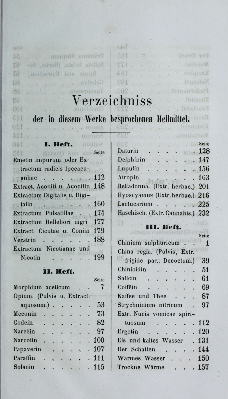 Verzeichniss der in diesem Werke besprochenen Heilmittel. I. Heft. Seite Emetin impuram oder Ex- tractum radicis Ipecacu- anhae 112 Extract. Aconiti u. Aconitin 148 Exlractum Digitalis u. Digi- talin 160 Extractum Pulsatillae . . 174 Extractum Hellebori nigri 177 Extract. Cicutae u. Goniin 179 Veratrin 188 Extractum Nicotianae und Nicotin 199 II. Heft. Seite Morphium aceticum . . 7 Opium. (Pulvis u. Extract. aquosum.) 53 Meconin 73 Godein 82 Narcein 97 Narcotin 100 Papaverin ...<,. 107 Paraffin ...... 111 Solanin 115 Seite Daturin 128 Delpbinin 147 Lupulin 156 Atropin 163 Belladonna. (Extr. herbae.) 201 Hyoscyamus (Extr. herbae.) 216 Lactucarium 225 Haschisch. (Extr. Cannabis.) 232 III. Heft. Seite Chinium sulphuricum . . 1 China regia. (Pulvis, Extr. frigide par., Decoctum.) 39 Chinioidin 51 Salicin 61 Coffein 69 Kaffee und Thee ... 87 Strychninium nitricum . 97 Extr. Nucis vomicae spiri- tuosum 112 Ergotin 120 Eis und kaltes Wasser . 131 Der Schatten .... 144 Warmes Wasser . . . 150 Trockne Wärme . . . 157