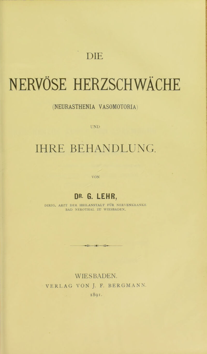 DIE NERVÖSE HERZSCHWÄCHE (NEURASTHENIA VASOMOTORIA) IHRE BEHANDLUNG. DR. G. LEHR, DIRIG. ARZT DUR HEILANSTALT FÜR NERVENKRANKE BAD NEROTHAI. ZU WIESBADEN. WIESBADEN. VERLAG VON J. F. BERGMANN. 1891.
