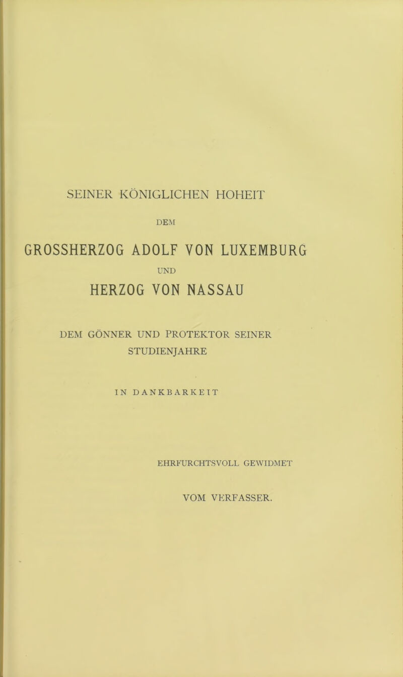 SEINER KÖNIGLICHEN HOHEIT DEM GROSSHERZOG ADOLF VON LUXEMBURG UND HERZOG VON NASSAU DEM GÖNNER UND PROTEKTOR SEINER STUDIENJAHRE IN DANKBARKEIT EHRFURCHTSVOLL GEWIDMET VOM VERFASSER.