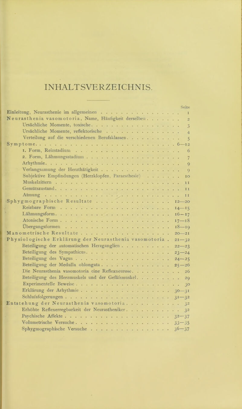 INHALTSVERZEICHNIS. Einleitung, Neurasthenie im allgemeinen Neurasthenia vasomotoria, Name, Häufigkeit derselben Ursächliche Momente, toxische Ursächliche Momente, reflektorische Verteilung auf die verschiedenen Berufsklassen Symptome 1. Form, Reizstadium 2. Form, Lähmungsstadium Arhythmie Verlangsamung der Herzthätigkeit Subjektive Empfindungen (Herzklopfen, Paraesthesie) Muskelzittern Gemütszustand Atmung Sphygmographische Resultate Reizbare Form Lähmungsform Atonische Form Übergangsformen Manometrische Resultate Physiologische Erklärung der Neurasthenia vasomotoria . Beteiligung der automatischen Herzganglien Beteiligung des Sympathicus Beteiligung des Vagus Beteiligung der Medulla oblongata Die Neurasthenia vasomotoria eine Reflexneurose Beteiligung des Herzmuskels und der Gefafsmuskel Experimentelle Beweise Erklärung der Arhythmie Schlufsfolgerungen ! Entstehung der Neurasthenia vasomotoria Erhöhte Reflexerregbarkeit der Neurastheniker Psychische Affekte Volumetrische Versuche Sphygmographische Versuche Seite I • 3 4 • 5 6—12 6 ■ 7 • 9 • 9 . io . 11 . 11 . 11 12 20 14—15 16 — 17 17—18 l8—19 20—21 21—32 22—23 23— 24 24— 25 25 — 26 . 26 • 29 • 30 32— 37 33— 35 36—37
