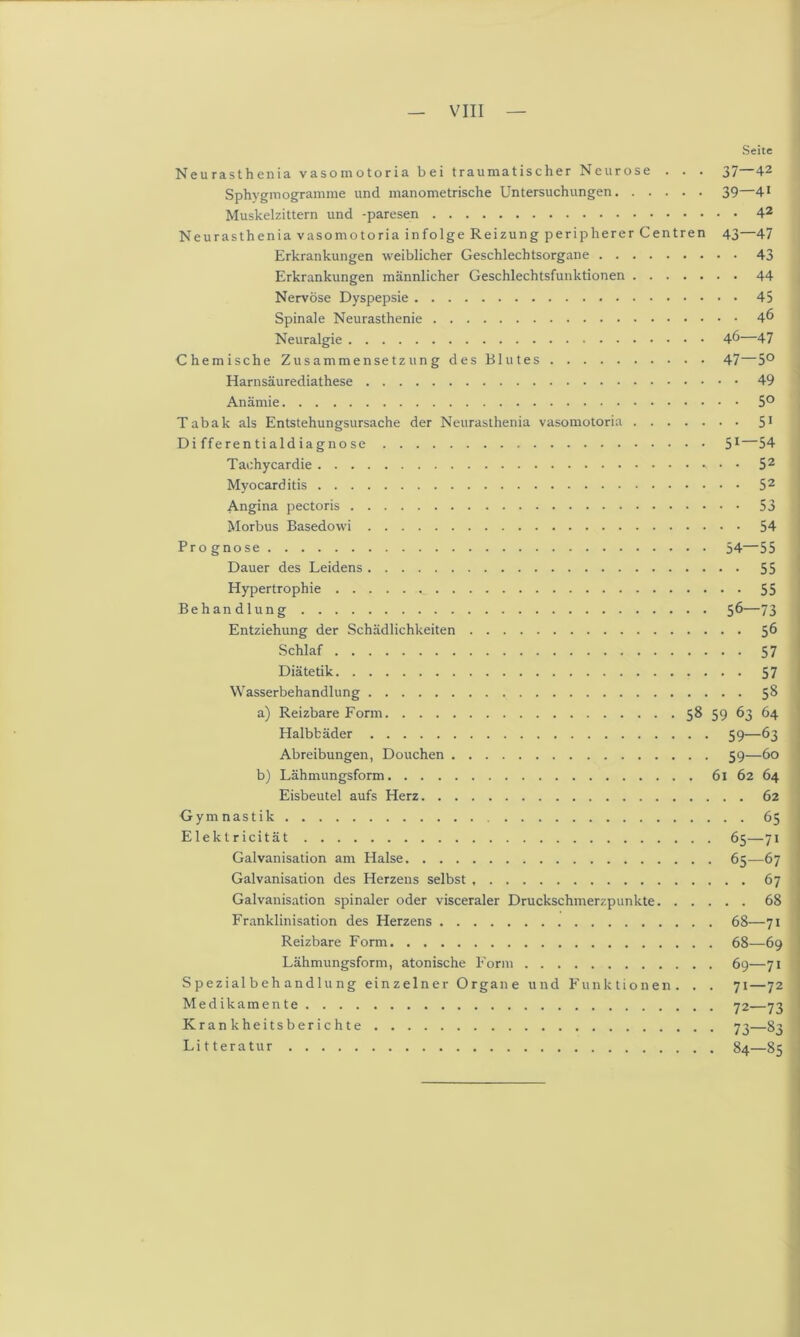 — VIII — Seite Neurasthenia vasoinotoria bei traumatischer Neurose . . . 37—42 Sphvgmogramme und manometrische Untersuchungen 39—41 Muskelzittern und -paresen 42 Neurasthenia vasomotoria infolge Reizung peripherer Centren 43—47 Erkrankungen weiblicher Geschlechtsorgane 43 Erkrankungen männlicher Geschlechtsfunktionen 44 Nervöse Dyspepsie 45 Spinale Neurasthenie 4^ Neuralgie 46—47 Chemische Zusammensetzung des Blutes 47—5° Harnsäurediathese 49 Anämie 5° Tabak als Entstehungsursache der Neurasthenia vasomotoria 51 Differentialdiagnose 51—54 Tachycardie • • 52 Myocarditis 52 Angina pectoris 53 Morbus Basedowi 54 Prognose 54—55 Dauer des Leidens 55 Hypertrophie 55 Behandlung 56—73 Entziehung der Schädlichkeiten 56 Schlaf 57 Diätetik 57 Wasserbehandlung 58 a) Reizbare Form 58 59 63 64 Halbbäder 59—63 Abreibungen, Douchen 59—60 b) Lähmungsform 61 62 64 Eisbeutel aufs Herz 62 Gymnastik 65 Elektricität 65—71 Galvanisation am Halse 65—67 Galvanisation des Herzens selbst 67 Galvanisation spinaler oder visceraler Druckschmerzpunkte 68 Franklinisation des Herzens 68—71 Reizbare Form 68—69 Lähmungsform, atonische Form 69—71 S pezial b eh andlu ng einzelner Organe und Funktionen. . . 71—72 Medikamente 72—73 Krankheitsberichte 73—83 Litteratur 84—85