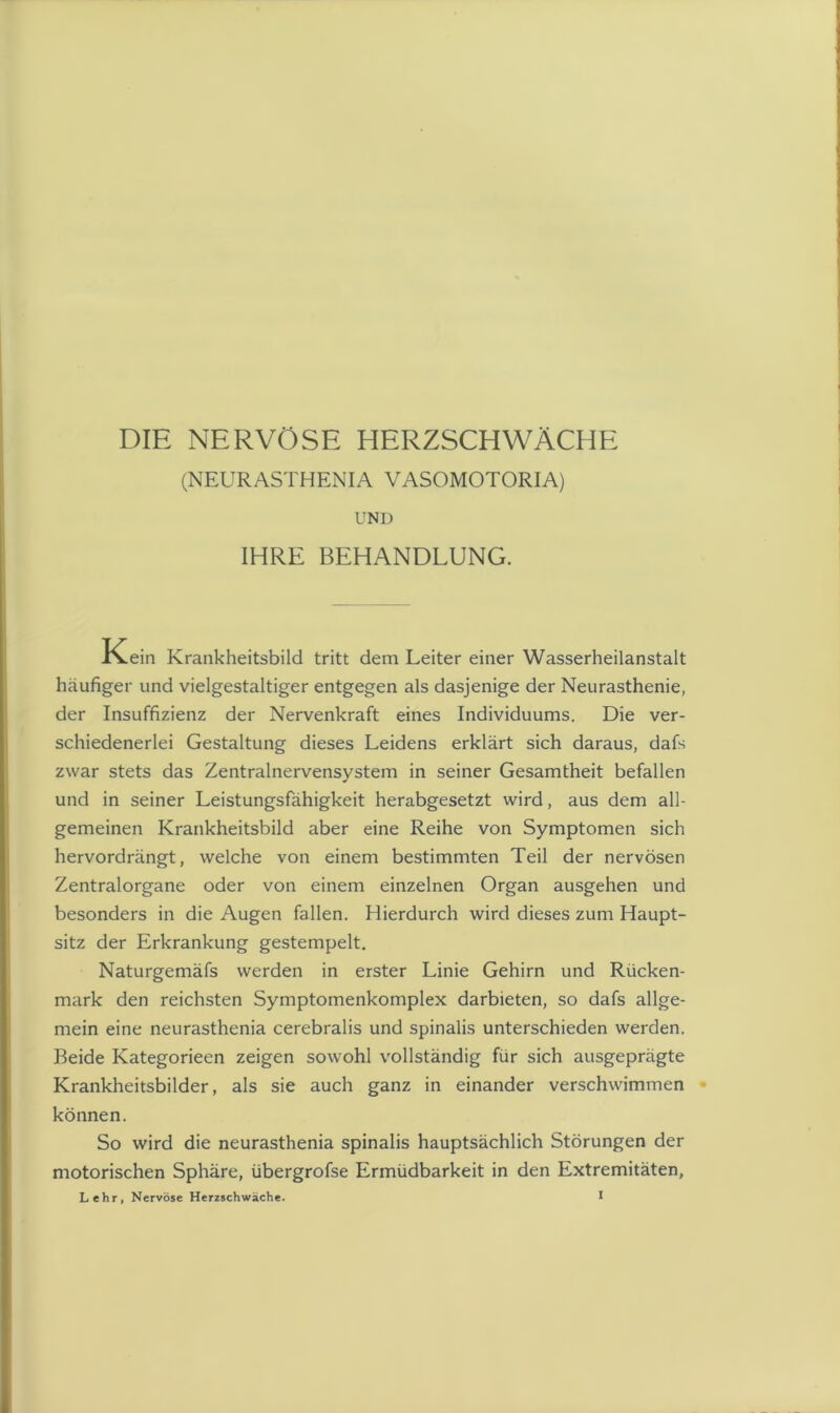DIE NERVÖSE HERZSCHWÄCHE (NEURASTHENIA VASOMOTORIA) UNI) IHRE BEHANDLUNG. Kein Krankheitsbild tritt dem Leiter einer Wasserheilanstalt häufiger und vielgestaltiger entgegen als dasjenige der Neurasthenie, der Insuffizienz der Nervenkraft eines Individuums. Die ver- schiedenerlei Gestaltung dieses Leidens erklärt sich daraus, dafs zwar stets das Zentralnervensystem in seiner Gesamtheit befallen und in seiner Leistungsfähigkeit herabgesetzt wird, aus dem all- gemeinen Krankheitsbild aber eine Reihe von Symptomen sich hervordrängt, welche von einem bestimmten Teil der nervösen Zentralorgane oder von einem einzelnen Organ ausgehen und besonders in die Augen fallen. Hierdurch wird dieses zum Haupt- sitz der Erkrankung gestempelt. Naturgemäfs werden in erster Linie Gehirn und Rücken- mark den reichsten Symptomenkomplex darbieten, so dafs allge- mein eine neurasthenia cerebralis und spinalis unterschieden werden. Beide Kategorieen zeigen sowohl vollständig für sich ausgeprägte Krankheitsbilder, als sie auch ganz in einander verschwimmen können. So wird die neurasthenia spinalis hauptsächlich Störungen der motorischen Sphäre, übergrofse Ermüdbarkeit in den Extremitäten,