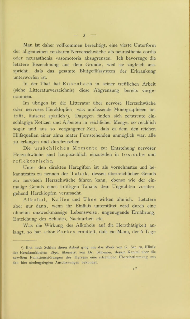 Man ist daher vollkommen berechtigt, eine vierte Unterform der allgemeinen reizbaren Nervenschwäche als neurasthenia cordis oder neurasthenia vasomotoria abzugrenzen. Ich bevorzuge die letztere Bezeichnung aus dem Grunde, weil sie zugleich aus- spricht, dafs das gesamte Blutgefäfssystem der Erkrankung unterworfen ist. In der That hat Rosenbach in seiner treftlichen Arbeit (siehe Literaturverzeichnis) diese Abgrenzung bereits vorge- nommen. Im übrigen ist die Litteratur über nervöse Herzschwäche oder nervöses Herzklopfen, was umfassende Monographieen be- trifft, äufserst spärlich1). Dagegen finden sich zerstreute ein- schlägige Notizen und Arbeiten in reichlicher Menge, so reichlich sogar und aus so vergangener Zeit, dafs es dem den reichen Hilfsquellen einer alma mater Fernstehenden unmöglich war, alle zu erlangen und durchzusehen. Die ursächlichen Momente zur Entstehung nervöser Herzschwäche sind hauptsächlich einzuteilen in toxische und reflektorische. Unter den direkten Herzgiften ist als vornehmstes und be- kanntestes zu nennen der Tabak, dessen überreichlicher Genufs zur nervösen Herzschwäche führen kann, ebenso wie der ein- s malige Genufs eines kräftigen Tabaks dem Ungeübten vorüber- gehend Herzklopfen verursacht. Alkohol, Kaffee und Thee wirken ähnlich. Letztere aber nur dann, wenn ihr Einflufs unterstützt wird durch eine ohnehin unzweckmässige Lebensweise, ungenügende Ernährung, Entziehung des Schlafes, Nachtarbeit etc. Was die Wirkung des Alkohols auf die Herzthätigkeit an- langt, so hat schon Parkes ermittelt, dafs ein Mann, der 6 Tage ') Erst nach Schlufs dieser Arbeit ging mir das Werk von G. S6e zu, Klinik der Herzkrankheiten 1890, übersetzt von Dr. Salomon, dessen Kapitel über die nervösen Funktionsstörungen des Herzens eine erfreuliche Übereinstimmung mit den hier niedergelegten Anschauungen bekundet. 1