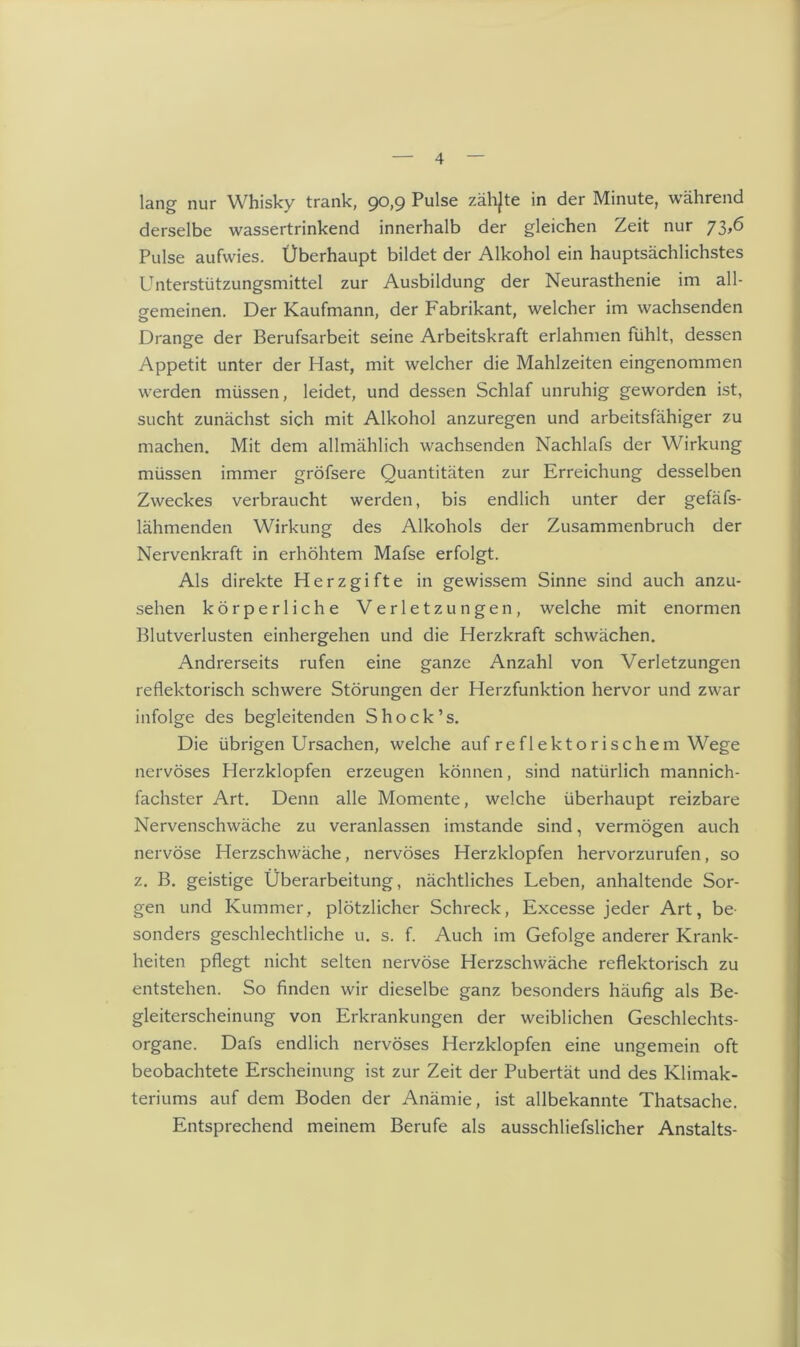 lang nur Whisky trank, 90,9 Pulse zählte in der Minute, während derselbe wassertrinkend innerhalb der gleichen Zeit nur 73,6 Pulse aufwies. Überhaupt bildet der Alkohol ein hauptsächlichstes Unterstützungsmittel zur Ausbildung der Neurasthenie im all- gemeinen. Der Kaufmann, der Fabrikant, welcher im wachsenden Drange der Berufsarbeit seine Arbeitskraft erlahmen fühlt, dessen Appetit unter der Hast, mit welcher die Mahlzeiten eingenommen werden müssen, leidet, und dessen Schlaf unruhig geworden ist, sucht zunächst sich mit Alkohol anzuregen und arbeitsfähiger zu machen. Mit dem allmählich wachsenden Nachlafs der Wirkung müssen immer gröfsere Quantitäten zur Erreichung desselben Zweckes verbraucht werden, bis endlich unter der gefäfs- lähmenden Wirkung des Alkohols der Zusammenbruch der Nervenkraft in erhöhtem Mafse erfolgt. Als direkte Herz gifte in gewissem Sinne sind auch anzu- sehen körperliche Verletzungen, welche mit enormen Blutverlusten einhergehen und die Herzkraft schwächen. Andrerseits rufen eine ganze Anzahl von Verletzungen reflektorisch schwere Störungen der Herzfunktion hervor und zwar infolge des begleitenden Shock’s. Die übrigen Ursachen, welche auf reflektorischem Wege nervöses Herzklopfen erzeugen können, sind natürlich mannich- fachster Art. Denn alle Momente, welche überhaupt reizbare Nervenschwäche zu veranlassen imstande sind, vermögen auch nervöse Herzschwäche, nervöses Herzklopfen hervorzurufen, so z. B. geistige Überarbeitung, nächtliches Leben, anhaltende Sor- gen und Kummer, plötzlicher Schreck, Excesse jeder Art, be- sonders geschlechtliche u. s. f. Auch im Gefolge anderer Krank- heiten pflegt nicht selten nervöse Herzschwäche reflektorisch zu entstehen. So finden wir dieselbe ganz besonders häufig als Be- gleiterscheinung von Erkrankungen der weiblichen Geschlechts- organe. Dafs endlich nervöses Herzklopfen eine ungemein oft beobachtete Erscheinung ist zur Zeit der Pubertät und des Klimak- teriums auf dem Boden der Anämie, ist allbekannte Thatsache. Entsprechend meinem Berufe als ausschliefslicher Anstalts-