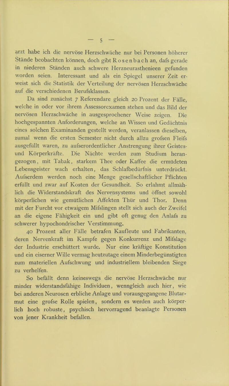 arzt habe ich die nervöse Herzschwäche nur bei Personen höherer Stände beobachten können, doch gibt Rosenbach an, dafs gerade in niederen Ständen auch schwere Herzneurasthenieen gefunden worden seien. Interessant und als ein Spiegel unserer Zeit er- weist sich die Statistik der Verteilung der nervösen Herzschwäche auf die verschiedenen Berufsklassen. Da sind zunächst 7 Referendare gleich 20 Prozent der Fälle, welche in oder vor ihrem Assessorexamen stehen und das Bild der nervösen Herzschwäche in ausgesprochener Weise zeigen. Die hochgespannten Anforderungen, welche an Wissen und Gedächtnis eines solchen Examinanden gestellt werden, veranlassen dieselben, zumal wenn die ersten Semester nicht durch allzu grofsen Fleifs ausgefüllt waren, zu aufserordentlicher Anstrengung ihrer Geistes- und Körperkräfte. Die Nächte werden zum Studium heran- gezogen, mit Tabak, starkem Thee oder Kaffee die ermüdeten Lebensgeister wach erhalten, das Schlafbedürfnis unterdrückt. Aufserdem werden noch eine Menge gesellschaftlicher Pflichten erfüllt und zwar auf Kosten der Gesundheit. So erlahmt allmäh- lich die Widerstandskraft des Nervensystems und öffnet sowohl körperlichen wie gemütlichen Affekten Thür und Thor. Denn mit der P'urcht vor etwaigem Mifslingen stellt sich auch der Zweifel an die eigene Fähigkeit ein und gibt oft genug den Anlafs zu schwerer hypochondrischer Verstimmung. 40 Prozent aller Fälle betrafen Kaufleute und Fabrikanten, deren Nervenkraft im Kampfe gegen Konkurrenz und Mifslage der Industrie erschüttert wurde. Nur eine kräftige Konstitution und ein eiserner Wille vermag heutzutage einem Minderbegünstigten zum materiellen Aufschwung und industriellem bleibenden Siege zu verhelfen. So befällt denn keineswegs die nervöse Herzschwäche nur minder widerstandsfähige Individuen, wenngleich auch hier, wie bei anderen Neurosen erbliche Anlage und vorausgegangene Blutar- mut eine grofse Rolle spielen, sondern es werden auch körper- lich hoch robuste, psychisch hervorragend beanlagte Personen von jener Krankheit befallen.