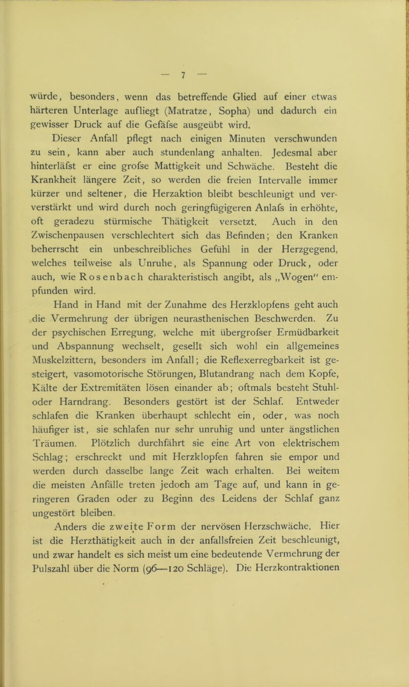 würde, besonders, wenn das betreffende Glied auf einer etwas härteren Unterlage aufliegt (Matratze, Sopha) und dadurch ein gewisser Druck auf die Gefäfse ausgeübt wird. Dieser Anfall pflegt nach einigen Minuten verschwunden zu sein, kann aber auch stundenlang anhalten. Jedesmal aber hinterläfst er eine grofse Mattigkeit und Schwäche. Besteht die Krankheit längere Zeit, so werden die freien Intervalle immer kürzer und seltener, die Herzaktion bleibt beschleunigt und ver- verstärkt und wird durch noch geringfügigeren Anlafs in erhöhte, oft geradezu stürmische Thätigkeit versetzt. Auch in den Zwischenpausen verschlechtert sich das Befinden; den Kranken beherrscht ein unbeschreibliches Gefühl in der Herzgegend, welches teilweise als Unruhe, als Spannung oder Druck, oder auch, wie Rosenbach charakteristisch angibt, als „Wogen em- pfunden wird. Hand in Hand mit der Zunahme des Herzklopfens geht auch die Vermehrung der übrigen neurasthenischen Beschwerden. Zu der psychischen Erregung, welche mit iibergrofser Ermüdbarkeit und Abspannung wechselt, gesellt sich wohl ein allgemeines Muskel zittern, besonders im Anfall; die Reflexerregbarkeit ist ge- steigert, vasomotorische Störungen, Blutandrang nach dem Kopfe, Kälte der Extremitäten lösen einander ab; oftmals besteht Stuhl- oder Harndrang. Besonders gestört ist der Schlaf. Entweder schlafen die Kranken überhaupt schlecht ein, oder, was noch häufiger ist, sie schlafen nur sehr unruhig und unter ängstlichen Träumen. Plötzlich durchfährt sie eine Art von elektrischem Schlag; erschreckt und mit Herzklopfen fahren sie empor und werden durch dasselbe lange Zeit wach erhalten. Bei weitem die meisten Anfälle treten jedoch am Tage auf, und kann in ge- ringeren Graden oder zu Beginn des Leidens der Schlaf ganz ungestört bleiben. Anders die zweite Form der nervösen Herzschwäche. Hier i ist die Herzthätigkeit auch in der anfallsfreien Zeit beschleunigt, und zwar handelt es sich meist um eine bedeutende Vermehrung der Pulszahl über die Norm (96—120 Schläge). Die Herzkontraktionen