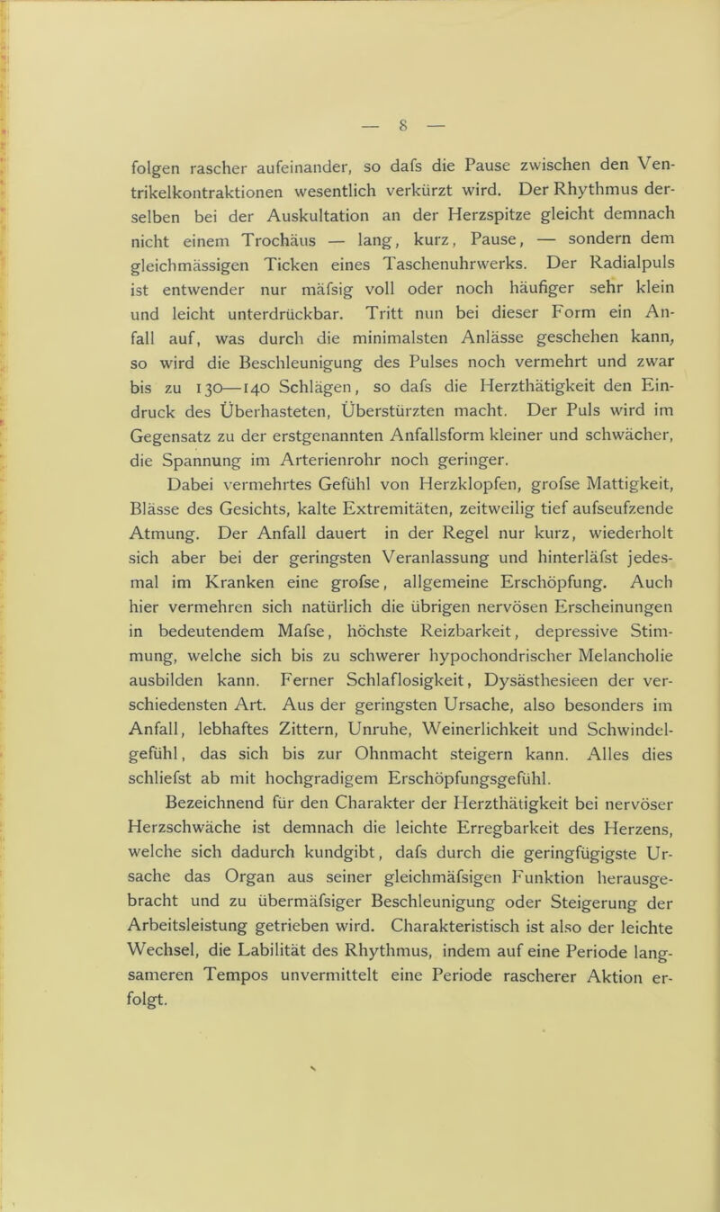 folgen rascher aufeinander, so dafs die Pause zwischen den V en- trikelkontraktionen wesentlich verkürzt wird. Der Rhythmus der- selben bei der Auskultation an der Herzspitze gleicht demnach nicht einem Trochäus — lang, kurz, Pause, — sondern dem gleichmässigen Ticken eines Taschenuhrwerks. Der Radialpuls ist entwender nur mäfsig voll oder noch häufiger sehr klein und leicht unterdrückbar. Tritt nun bei dieser Porm ein An- fall auf, was durch die minimalsten Anlässe geschehen kann, so wird die Beschleunigung des Pulses noch vermehrt und zwar bis zu 130—140 Schlägen, so dafs die Herzthätigkeit den Ein- druck des Überhasteten, Überstürzten macht. Der Puls wird im Gegensatz zu der erstgenannten Anfallsform kleiner und schwächer, die Spannung im Arterienrohr noch geringer. Dabei vermehrtes Gefühl von Herzklopfen, grofse Mattigkeit, Blässe des Gesichts, kalte Extremitäten, zeitweilig tief aufseufzende Atmung. Der Anfall dauert in der Regel nur kurz, wiederholt sich aber bei der geringsten Veranlassung und hinterläfst jedes- mal im Kranken eine grofse, allgemeine Erschöpfung. Auch hier vermehren sich natürlich die übrigen nervösen Erscheinungen in bedeutendem Mafse, höchste Reizbarkeit, depressive Stim- mung, welche sich bis zu schwerer hypochondrischer Melancholie ausbilden kann. Ferner Schlaflosigkeit, Dysästhesieen der ver- schiedensten Art. Aus der geringsten Ursache, also besonders im Anfall, lebhaftes Zittern, Unruhe, Weinerlichkeit und Schwindel- gefühl , das sich bis zur Ohnmacht steigern kann. Alles dies schliefst ab mit hochgradigem Erschöpfungsgefühl. Bezeichnend für den Charakter der Herzthätigkeit bei nervöser Herzschwäche ist demnach die leichte Erregbarkeit des Herzens, welche sich dadurch kundgibt, dafs durch die geringfügigste Ur- sache das Organ aus seiner gleichmäfsigen Funktion herausge- bracht und zu übermäfsiger Beschleunigung oder Steigerung der Arbeitsleistung getrieben wird. Charakteristisch ist also der leichte Wechsel, die Labilität des Rhythmus, indem auf eine Periode lang- sameren Tempos unvermittelt eine Periode rascherer Aktion er- folgt.
