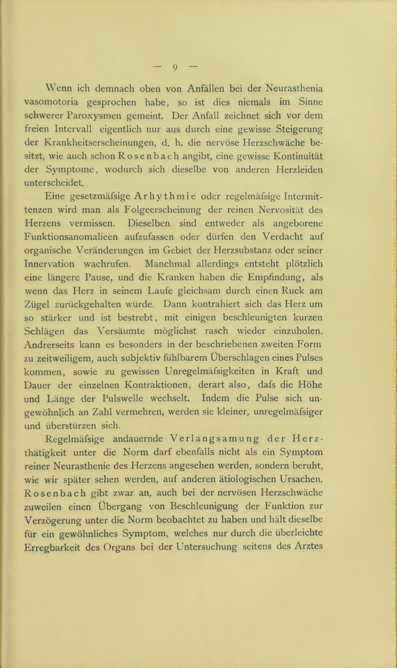 Wenn ich demnach oben von Anfällen bei der Neurasthenia vasomotoria gesprochen habe, so ist dies niemals im Sinne schwerer Paroxysmen gemeint. Der Anfall zeichnet sich vor dem freien Intervall eigentlich nur aus durch eine gewisse Steigerung der Krankheitserscheinungen, d. h. die nervöse Herzschwäche be- sitzt, wie auch schon Rosenbach angibt, eine gewisse Kontinuität der Symptome, wodurch sich dieselbe von anderen Herzleiden unterscheidet. Eine gesetzmäfsige Arhy thmi e oder regelmäfsige Intermit- tenzen wird man als Folgeerscheinung der reinen Nervosität des Herzens vermissen. Dieselben sind entweder als angeborene Funktionsanomalieen aufzufassen oder dürfen den Verdacht auf organische Veränderungen im Gebiet der Plerzsubstanz oder seiner Innervation wachrufen. Manchmal allerdings entsteht plötzlich eine längere Pause, und die Kranken haben die Empfindung, als wenn das Herz in seinem Laufe gleichsam durch einen Ruck am Zügel zurückgehalten würde. Dann kontrahiert sich das Herz um so stärker und ist bestrebt, mit einigen beschleunigten kurzen Schlägen das Versäumte möglichst rasch wieder einzuholen. Andrerseits kann es besonders in der beschriebenen zweiten Form zu zeitweiligem, auch subjektiv fühlbarem Überschlagen eines Pulses kommen, sowie zu gewissen Unregelmäfsigkeiten in Kraft und Dauer der einzelnen Kontraktionen, derart also, dafs die Höhe und Länge der Pulswelle wechselt. Indem die Pulse sich un- gewöhnlich an Zahl vermehren, werden sie kleiner, unregelmäfsiger und überstürzen sich. Regelmäfsige andauernde Verlangsamung der Herz- thätigkeit unter die Norm darf ebenfalls nicht als ein Symptom reiner Neurasthenie des Herzens angesehen werden, sondern beruht, wie wir später sehen werden, auf anderen ätiologischen Ursachen. Rosenbach gibt zwar an, auch bei der nervösen Herzschwäche zuweilen einen Übergang von Beschleunigung der Funktion zur Verzögerung unter die Norm beobachtet zu haben und hält dieselbe für ein gewöhnliches Symptom, welches nur durch die überleichte Erregbarkeit des Organs bei der Untersuchung seitens des Arztes
