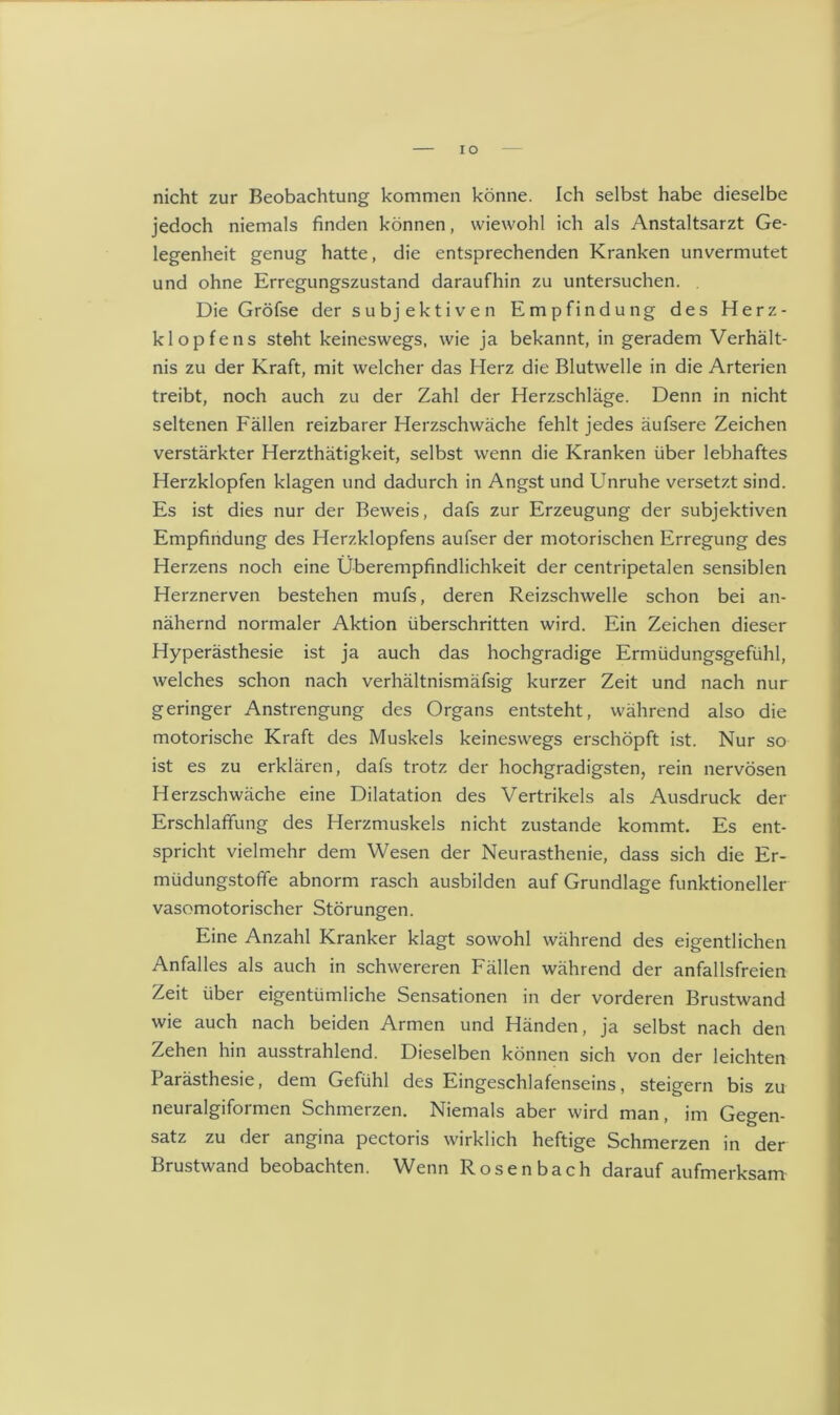 nicht zur Beobachtung kommen könne. Ich selbst habe dieselbe jedoch niemals finden können, wiewohl ich als Anstaltsarzt Ge- legenheit genug hatte, die entsprechenden Kranken unvermutet und ohne Erregungszustand daraufhin zu untersuchen. . Die Gröfse der subjektiven Empfindung des Herz- klopfens steht keineswegs, wie ja bekannt, in geradem Verhält- nis zu der Kraft, mit welcher das Herz die Blutwelle in die Arterien treibt, noch auch zu der Zahl der Herzschläge. Denn in nicht seltenen Fällen reizbarer Herzschwäche fehlt jedes äufsere Zeichen verstärkter Herzthätigkeit, selbst wenn die Kranken über lebhaftes Herzklopfen klagen und dadurch in Angst und Unruhe versetzt sind. Es ist dies nur der Beweis, dafs zur Erzeugung der subjektiven Empfindung des Herzklopfens aufser der motorischen Erregung des Herzens noch eine Überempfindlichkeit der centripetalen sensiblen Herznerven bestehen mufs, deren Reizschwelle schon bei an- nähernd normaler Aktion überschritten wird. Ein Zeichen dieser Hyperästhesie ist ja auch das hochgradige Ermüdungsgefühl, welches schon nach verhältnismäfsig kurzer Zeit und nach nur geringer Anstrengung des Organs entsteht, während also die motorische Kraft des Muskels keineswegs erschöpft ist. Nur so ist es zu erklären, dafs trotz der hochgradigsten, rein nervösen Herzschwäche eine Dilatation des Vertrikels als Ausdruck der Erschlaffung des Herzmuskels nicht zustande kommt. Es ent- spricht vielmehr dem Wesen der Neurasthenie, dass sich die Er- müdungstoffe abnorm rasch ausbilden auf Grundlage funktioneller vasomotorischer Störungen. Eine Anzahl Kranker klagt sowohl während des eigentlichen Anfalles als auch in schwereren Fällen während der anfallsfreien Zeit über eigentümliche Sensationen in der vorderen Brustwand wie auch nach beiden Armen und Händen, ja selbst nach den Zehen hin ausstrahlend. Dieselben können sich von der leichten Parästhesie, dem Gefühl des Eingeschlafenseins, steigern bis zu neuralgiformen Schmerzen. Niemals aber wird man, im Gegen- satz zu der angina pectoris wirklich heftige Schmerzen in der Brustwand beobachten. Wenn Rosenbach darauf aufmerksam