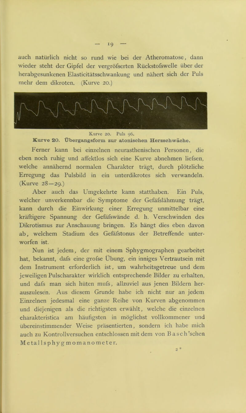 auch natürlich nicht so rund wie bei der Atheromatose, dann wieder steht der Gipfel der vergröfserten Rückstofswelle über der herabgesunkenen Elasticitätsschwankung und nähert sich der Puls mehr dem dikroten. (Kurve 20.) Kurve 20. Puls 96. Kurve 20. Übergangsform zur atonischen Herzschwäche. P'erner kann bei einzelnen neurasthenischen Personen, die eben noch ruhig und afifektlos sich eine Kurve abnehmen liefsen, welche annähernd normalen Charakter trägt, durch plötzliche Erregung das Pulsbild in ein unterdikrotes sich verwandeln. (Kurve 28—29.) Aber auch das Umgekehrte kann statthaben. Ein Puls, welcher unverkennbar die Symptome der Gefäfslähmung trägt, kann durch die Einwirkung einer Erregung unmittelbar eine kräftigere Spannung der Gefäfswände d. h. Verschwinden des Dikrotismus zur Anschauung bringen. Es hängt dies eben davon ab, welchem Stadium des Gefäfstonus der Betreffende unter- worfen ist. Nun ist jedem, der mit einem Sphygmographen gearbeitet hat, bekannt, dafs eine grofse Übung, ein inniges Vertrautsein mit dem Instrument erforderlich ist, um wahrheitsgetreue und dem jeweiligen Pulscharakter wirklich entsprechende Bilder zu erhalten, und dafs man sich hüten mufs, allzuviel aus jenen Bildern her- auszulesen. Aus diesem Grunde habe ich nicht nur an jedem Einzelnen jedesmal eine ganze Reihe von Kurven abgenommen und diejenigen als die richtigsten erwählt, welche die einzelnen charakteristica am häufigsten in möglichst vollkommener und übereinstimmender Weise präsentierten, sondern ich habe mich auch zu Kontrollversuchen entschlossen mit dem von Basch’schen Metallsohvsrmomanometer.