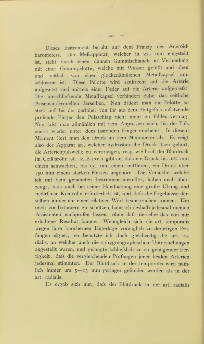 Dieses Instrument beruht auf dem Prinzip des Aneroid- barometers. Der Mefsapparat, welcher in 220 mm eingeteilt ist, steht durch einen dünnen Gummischlauch in Verbindung mit einer Gummipelotte, welche mit Wasser gefüllt und oben und seitlich von einer glockenähnlichen Metallkapsel um- schlossen ist. Diese Pelotte wird senkrecht auf die Arterie aufgesetzt und mittels einer Feder auf die Arterie aufgeprefst. Die umschliefsende Metallkapsel verhindert dabei das seitliche Auseinanderquellen derselben. Nun drückt man die Pelotte so stark auf, bis der peripher von ihr auf dem Blutgefäfs aufsitzende prüfende Finger den Pulsschlag nicht mehr zu fühlen vermag. Nun. läfst man allmählich mit dem Anpressen nach, bis der Puls zuerst wieder unter dem tastenden Finger erscheint. In diesem Moment liest man den Druck an dem Manometer ab. Es zeigt also der Apparat an, welcher hydrostatische Druck dazu gehört, die Arterienpulswelle zu verdrängen, resp. wie hoch der Blutdruck im Gefäfsrohr ist. v. Basch gibt an, dafs ein Druck bis 120 mm einem schwachen, bis 150 mm einem mittleren, ein Druck über 150 mm einem starken Herzen angehöre. Die Versuche, welche ich mit dem genannten Instrument anstellte, haben mich über- zeugt, dafs auch bei seiner Handhabung eine grofse Übung und mehrfache Kontrolle erforderlich ist, und dafs die Ergebnisse der- selben immer nur einen relativen Wert beanspruchen können. Um mich vor Irrtümern zu schützen, habe ich deshalb jedesmal meinen Assistenten nachprüfen lassen, ohne dafs derselbe das von mir erhaltene Resultat kannte. Wenngleich sich die art. temporalis wegen ihrer knöchernen Unterlage vorzüglich zu derartigen Prü- fungen eignet, so benutzte ich doch gleichzeitig die art. ra- dialis, an welcher auch die sphygmographischen Untersuchungen angestellt waren, und gelangte schliefslich zu so genügender Fer- tigkeit, dafs die vergleichenden Prüfungen jener beiden Arterien jedesmal stimmten. Der Blutdruck in der temporalis wird näm- lich immer um 5—15 mm geringer gefunden werden als in der art. radialis. Es ergab sich nun, dafs der Blutdruck in der art. radialis