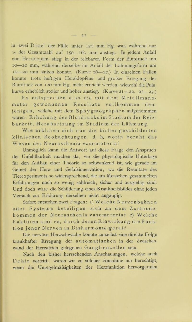 in zwei Drittel der Fälle unter 120 mm Hg. war, während nur \/7 der Gesamtzahl auf 150—160 mm anstieg. In jedem Anfall von Herzklopfen stieg in der reizbaren Form der Blutdruck um 10—20 mm, während derselbe im Anfall der Lähmungsform um 10—20 mm sinken konnte. (Kurve 26—27.) In einzelnen Fällen konnte trotz heftigen Herzklopfens und grofser Erregung der Blutdruck von 120 mm Hg. nicht erreicht werden, wiewohl die Puls kurve erheblich steiler und höher anstieg. (Kurve 21—22. 23—25.) Es entsprechen also die mit dem Metallmano- meter gewonnenen Resultate vollkommen den- jenigen, welche mit dem Sphygmographen aufgenommen waren: Erhöhung des Blutdrucks im Stadium der Reiz- barkeit, Herabsetzung im Stadium der Lähmung. Wie erklären sich nun die bisher geschilderten klinischen Beobachtungen, d. h. worin beruht das Wesen der Neurasthenia vasomotoria? Unmöglich kann die Antwort auf diese Frage den Anspruch der Unfehlbarkeit machen da, wo die physiologische Unterlage für den Aufbau einer Theorie so schwankend ist, wie gerade im Gebiet der Herz- und Gefäfsinnervation, wo die Resultate des Tierexperiments so widersprechend, die am Menschen gesammelten Erfahrungen noch so wenig zahlreich, sicher und ausgiebig sind. Und doch wäre die Schilderung eines Krankheitsbildes ohne jeden Versuch zur Erklärung derselben nicht angängig. Sofort entstehen zwei Fragen: 1) Welche Nervenbahnen oder Systeme beteiligen sich an dem Zustande- kommen der Neurasthenia vasomotoria? 2) Welche Faktoren sind es, durch deren Einwirkung die Funk- tion jener Nerven in Disharmonie gerät? Die nervöse Herzschwäche könnte zunächst eine direkte Folge krankhafter Erregung der automatischen in der Zwischen- wand der Herzatrien gelegenen Ganglienzellen sein. Nach den bisher herrschenden Anschauungen, welche auch D e h i o vertritt, waren wir zu solcher Annahme nur berechtigt, wenn die Unregelmäfsigkeiten der Herzfunktion hervorgerufen