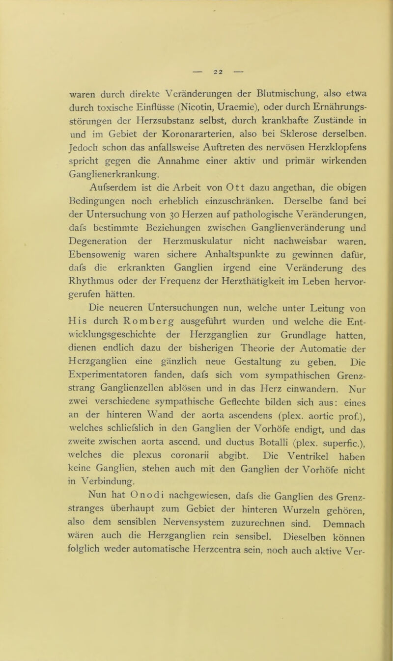 waren durch direkte Veränderungen der Blutmischung, also etwa durch toxische Einflüsse (Nicotin, Uraemie), oder durch Ernährungs- störungen der Herzsubstanz selbst, durch krankhafte Zustände in und im Gebiet der Koronararterien, also bei Sklerose derselben. Jedoch schon das anfallsweise Auftreten des nervösen Herzklopfens spricht gegen die Annahme einer aktiv und primär wirkenden Ganglienerkrankung. Aufserdem ist die Arbeit von Ott dazu angethan, die obigen Bedingungen noch erheblich einzuschränken. Derselbe fand bei der Untersuchung von 30 Herzen auf pathologische Veränderungen, dafs bestimmte Beziehungen zwischen Ganglienveränderung und Degeneration der Herzmuskulatur nicht nachweisbar waren. Ebensowenig waren sichere Anhaltspunkte zu gewinnen dafür, dafs die erkrankten Ganglien irgend eine Veränderung des Rhythmus oder der Frequenz der Herzthätigkeit im Leben hervor- gerufen hätten. Die neueren Untersuchungen nun, welche unter Leitung von His durch Romberg ausgeführt wurden und welche die Ent- wicklungsgeschichte der Herzganglien zur Grundlage hatten, dienen endlich dazu der bisherigen Theorie der Automatie der Herzganglien eine gänzlich neue Gestaltung zu geben. Die Experimentatoren fanden, dafs sich vom sympathischen Grenz- strang Ganglienzellen ablösen und in das Herz einwandern. Nur zwei verschiedene sympathische Geflechte bilden sich aus: eines an der hinteren Wand der aorta ascendens (plex. aortic prof.), welches schliefslich in den Ganglien der Vorhöfe endigt, und das zweite zwischen aorta ascend. und ductus Botalli (plex. superfic.), welches die plexus coronarii abgibt. Die Ventrikel haben keine Ganglien, stehen auch mit den Ganglien der Vorhöfe nicht in Verbindung. Nun hat O n o d i nachgewiesen, dafs die Ganglien des Grenz- stranges überhaupt zum Gebiet der hinteren Wurzeln gehören, also dem sensiblen Nervensystem zuzurechnen sind. Demnach wären auch die Herzganglien rein sensibel. Dieselben können folglich weder automatische Herzcentra sein, noch auch aktive Ver-