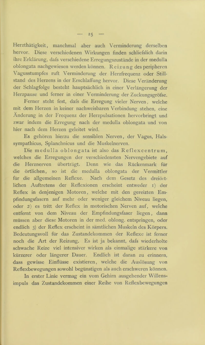 Herzthätigkeit, manchmal aber auch Verminderung derselben hervor. Diese verschiedenen Wirkungen finden schliefslich darin ihre Erklärung, dafs verschiedene Erregungszustände in der medulla oblongata nachgewiesen werden können. Reizung des peripheren Vagusstumpfes ruft Verminderung der Herzfrequenz oder Still- stand des Herzens in der Erschlaffung hervor. Diese Veränderung der Schlagfolge besteht hauptsächlich in einer Verlängerung der Herzpause und ferner in einer Verminderung der Zuckungsgröfse. Ferner steht fest, dafs die Erregung vieler Nerven, welche mit dem Herzen in keiner nachweisbaren Verbindung stehen, eine Änderung in der Frequenz der Herzpulsationen hervorbringt und zwar indem die Erregung nach der medulla oblongata und von hier nach dem Herzen geleitet wird. Es gehören hierzu die sensiblen Nerven, der Vagus, Hals- sympathicus, Splanchnicus und die Muskelnerven. Die medulla oblongata ist also das Reflexcentrum, welches die Erregungen der verschiedensten Nervengebiete auf die Herznerven überträgt. Denn wie das Rückenmark für die örtlichen, so ist die medulla oblongata der Vermittler für die allgemeinen Reflexe. Nach dem Gesetz des dreiört- lichen Auftretens der Reflexionen erscheint entweder i) der Reflex in denjenigen Motoren, welche mit den gereizten Em- pfindungsfasern auf mehr oder weniger gleichem Niveau liegen, oder 2) es tritt der Reflex in motorischen Nerven auf, welche entfernt von dem Niveau der Empfindungsfaser liegen, dann müssen aber diese Motoren in der med. oblong, entspringen, oder endlich 3) der Reflex erscheint in sämtlichen Muskeln des Körpers. Bedeutungsvoll für das Zustandekommen der Reflexe ist ferner noch die Art der Reizung. Es ist ja bekannt, dafs wiederholte schwache Reize viel intensiver wirken als einmalige stärkere von kürzerer oder längerer Dauer. Endlich ist daran zu erinnern, dass gewisse Einflüsse existieren, welche die Auslösung von Reflexbewegungen sowohl begünstigen als auch erschweren können. In erster Linie vermag ein vom Gehirn ausgehender Willens- impuls das Zustandekommen einer Reihe von Reflexbewegungen