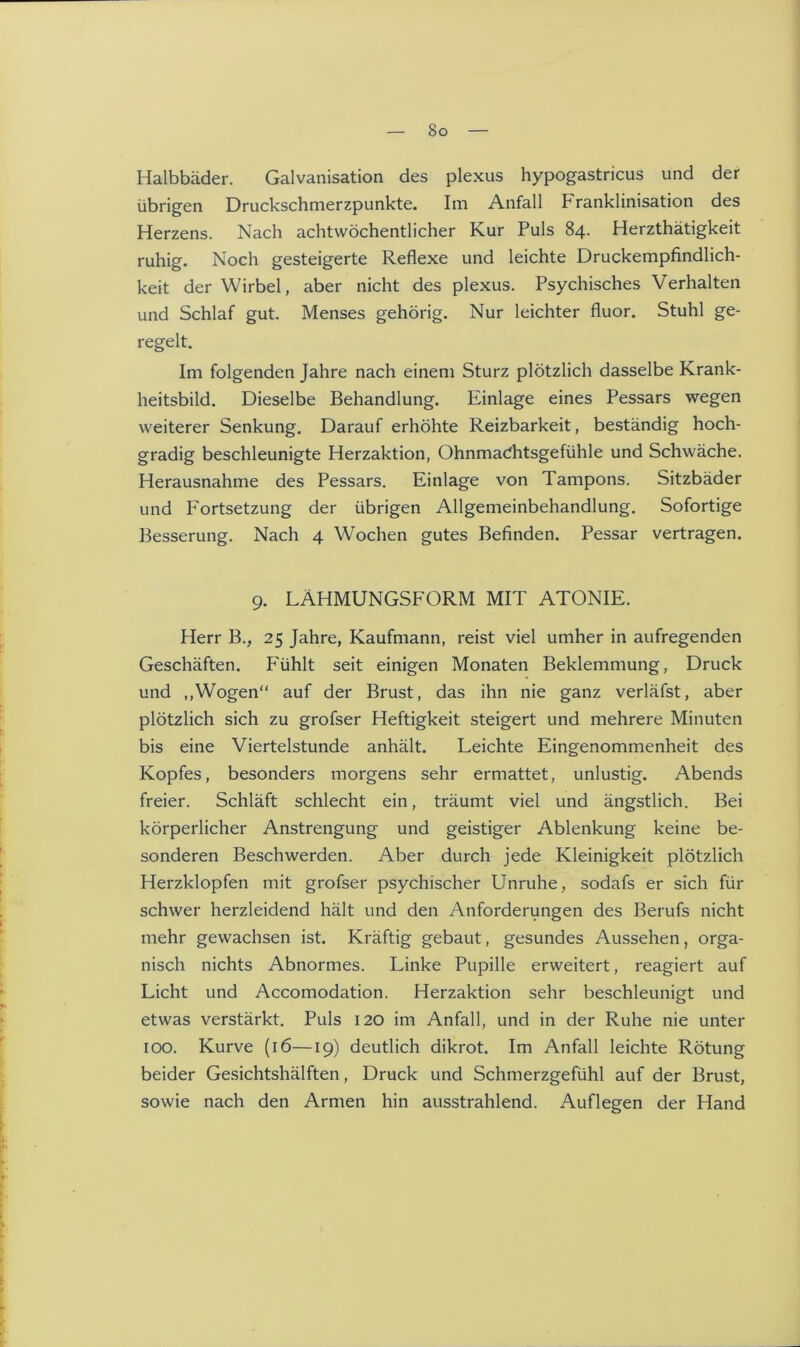 So Halbbäder. Galvanisation des plexus hypogastricus und der übrigen Druckschmerzpunkte. Im Anfall Franklinisation des Herzens. Nach achtwöchentlicher Kur Puls 84. Herzthätigkeit ruhig. Noch gesteigerte Reflexe und leichte Druckempfindlich- keit der Wirbel, aber nicht des plexus. Psychisches Verhalten und Schlaf gut. Menses gehörig. Nur leichter fluor. Stuhl ge- regelt. Im folgenden Jahre nach einem Sturz plötzlich dasselbe Krank- heitsbild. Dieselbe Behandlung. Einlage eines Pessars wegen weiterer Senkung. Darauf erhöhte Reizbarkeit, beständig hoch- gradig beschleunigte Herzaktion, Ohnmacfhtsgefühle und Schwäche. Herausnahme des Pessars. Einlage von Tampons. Sitzbäder und Fortsetzung der übrigen Allgemeinbehandlung. Sofortige Besserung. Nach 4 Wochen gutes Befinden. Pessar vertragen. 9. LÄHMUNGSFORM MIT ATONIE. Herr B., 25 Jahre, Kaufmann, reist viel umher in aufregenden Geschäften. Fühlt seit einigen Monaten Beklemmung, Druck und ,,Wogen“ auf der Brust, das ihn nie ganz verläfst, aber plötzlich sich zu grofser Heftigkeit steigert und mehrere Minuten bis eine Viertelstunde anhält. Leichte Eingenommenheit des Kopfes, besonders morgens sehr ermattet, unlustig. Abends freier. Schläft schlecht ein, träumt viel und ängstlich. Bei körperlicher Anstrengung und geistiger Ablenkung keine be- sonderen Beschwerden. Aber durch jede Kleinigkeit plötzlich Herzklopfen mit grofser psychischer Unruhe, sodafs er sich für schwer herzleidend hält und den Anforderungen des Berufs nicht mehr gewachsen ist. Kräftig gebaut, gesundes Aussehen, orga- nisch nichts Abnormes. Linke Pupille erweitert, reagiert auf Licht und Accomodation. Herzaktion sehr beschleunigt und etwas verstärkt. Puls 120 im Anfall, und in der Ruhe nie unter 100. Kurve (16—19) deutlich dikrot. Im Anfall leichte Rötung beider Gesichtshälften, Druck und Schmerzgefühl auf der Brust, sowie nach den Armen hin ausstrahlend. Auflegen der Hand