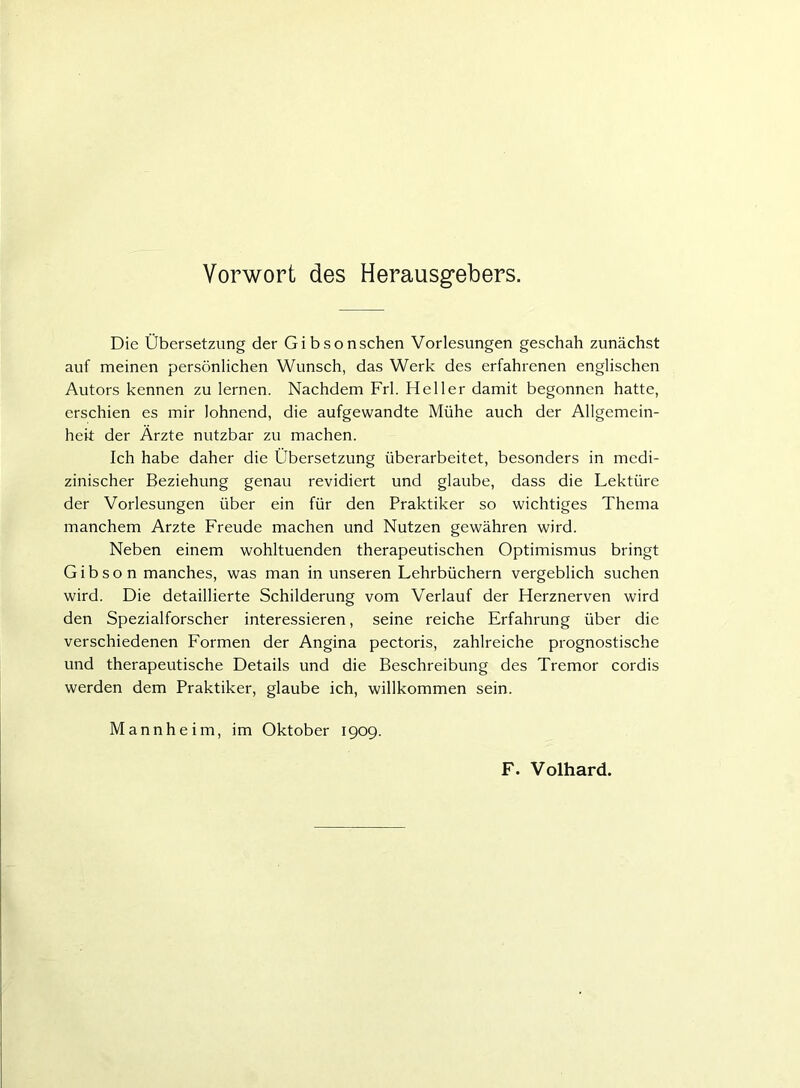 Vorwort des Herausgebers. Die Übersetzung der Gibsonschen Vorlesungen geschah zunächst auf meinen persönlichen Wunsch, das Werk des erfahrenen englischen Autors kennen zu lernen. Nachdem Frl. Heller damit begonnen hatte, erschien es mir lohnend, die aufgewandte Mühe auch der Allgemein- heit der Ärzte nutzbar zu machen. Ich habe daher die Übersetzung überarbeitet, besonders in medi- zinischer Beziehung genau revidiert und glaube, dass die Lektüre der Vorlesungen über ein für den Praktiker so wichtiges Thema manchem Arzte Freude machen und Nutzen gewähren wird. Neben einem wohltuenden therapeutischen Optimismus bringt Gibson manches, was man in unseren Lehrbüchern vergeblich suchen wird. Die detaillierte Schilderung vom Verlauf der Herznerven wird den Spezialforscher interessieren, seine reiche Erfahrung über die verschiedenen Formen der Angina pectoris, zahlreiche prognostische und therapeutische Details und die Beschreibung des Tremor cordis werden dem Praktiker, glaube ich, willkommen sein. Mannheim, im Oktober 1909. F. Volhard.