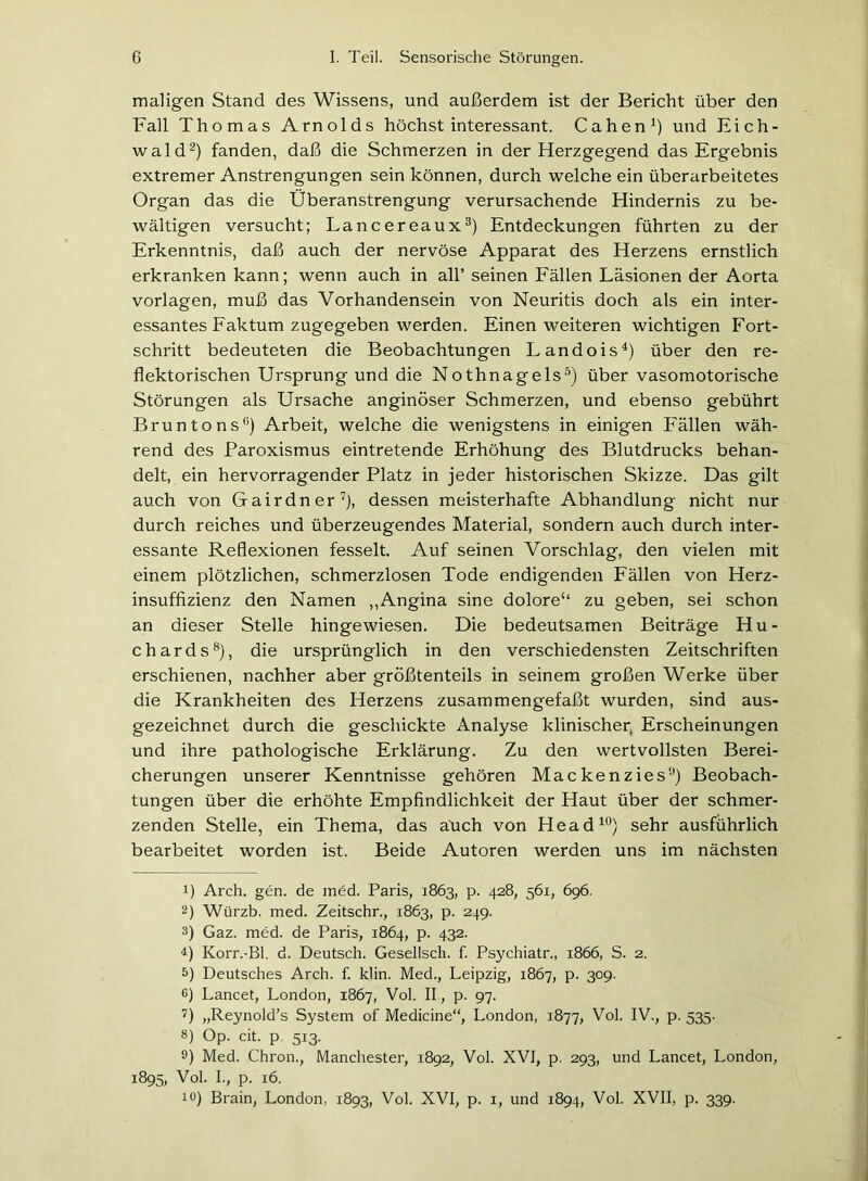 maligen Stand des Wissens, und außerdem ist der Bericht über den Fall Thomas Arnolds höchst interessant. Cahen1) und Eich- wald2) fanden, daß die Schmerzen in der Herzgegend das Ergebnis extremer Anstrengungen sein können, durch welche ein überarbeitetes Organ das die Überanstrengung verursachende Hindernis zu be- wältigen versucht; Lancereaux3) Entdeckungen führten zu der Erkenntnis, daß auch der nervöse Apparat des Herzens ernstlich erkranken kann; wenn auch in all’ seinen Fällen Läsionen der Aorta Vorlagen, muß das Vorhandensein von Neuritis doch als ein inter- essantes Faktum zugegeben werden. Einen weiteren wichtigen Fort- schritt bedeuteten die Beobachtungen Landois4) über den re- flektorischen Ursprung und die Nothnagels5) über vasomotorische Störungen als Ursache anginöser Schmerzen, und ebenso gebührt Bruntons6) Arbeit, welche die wenigstens in einigen Fällen wäh- rend des Paroxismus eintretende Erhöhung des Blutdrucks behan- delt, ein hervorragender Platz in jeder historischen Skizze. Das gilt auch von Gairdner7), dessen meisterhafte Abhandlung nicht nur durch reiches und überzeugendes Material, sondern auch durch inter- essante Reflexionen fesselt. Auf seinen Vorschlag, den vielen mit einem plötzlichen, schmerzlosen Tode endigenden Fällen von Herz- insuffizienz den Namen „Angina sine dolore‘‘ zu geben, sei schon an dieser Stelle hingewiesen. Die bedeutsamen Beiträge Hu- ch ards8 9), die ursprünglich in den verschiedensten Zeitschriften erschienen, nachher aber größtenteils in seinem großen Werke über die Krankheiten des Herzens zusammengefaßt wurden, sind aus- gezeichnet durch die geschickte Analyse klinischer, Erscheinungen und ihre pathologische Erklärung. Zu den wertvollsten Berei- cherungen unserer Kenntnisse gehören Mackenzies3) Beobach- tungen über die erhöhte Empfindlichkeit der Haut über der schmer- zenden Stelle, ein Thema, das auch von Head10) sehr ausführlich bearbeitet worden ist. Beide Autoren werden uns im nächsten 1) Arch. gen. de med. Paris, 1863, p. 428, 561, 696. 2) Würzb. med. Zeitschr., 1863, p. 249. 3) Gaz. med. de Paris, 1864, p. 432. 4) Korr.-Bl. d. Deutsch. Gesellscli. f. Psychiatr., 1866, S. 2. 5) Deutsches Arch. f. klin. Med., Leipzig, 1867, p. 309. 6) Lancet, London, 1867, Vol. II., p. 97. 7) „Reynold’s System of Medicine“, London, 1877, Vol. IV., p. 535. 8) Op. cit. p. 513. 9) Med. Chron., Manchester, 1892, Vol. XVI, p. 293, und Lancet, London, 1895, Vol. I., p. 16. 10) Brain, London, 1893, Vol. XVI, p. 1, und 1894, Vol. XVII, p. 339.