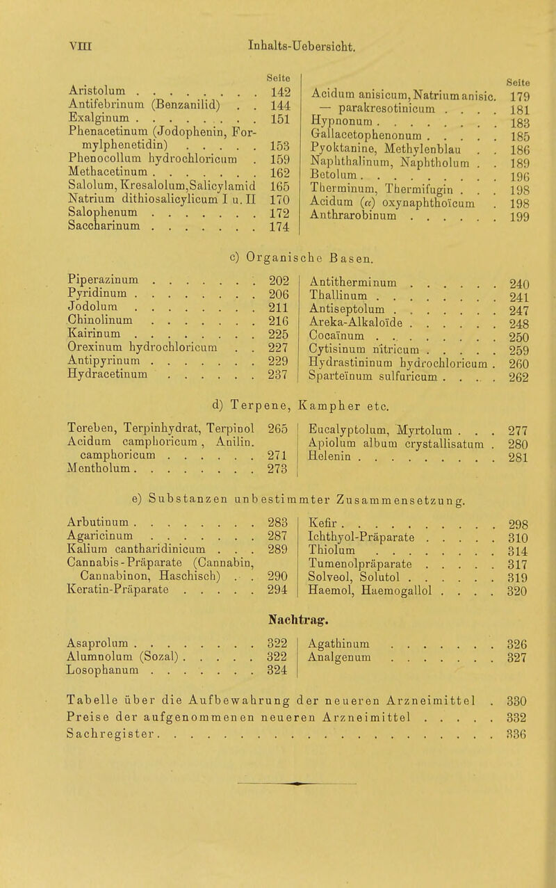 Seite Aristolum 142 Antifebrinum (Benzanilid) . . 144 Exalginum 151 Phenacetinum (Jodophenin, Por- mylphenetidin) 153 PhenocoUum hydrochloriciim . 159 Methacetinum 162 Salolum, Kresalolum,Salicylamid 165 Natrium dithiosalicylicumIu.il 170 Salophenum 172 Saccharinum 174 Acidum anisicum, Natrium anisic — parakresotinicum . . Hypnonum Gallacetophenonum . . . Pyoktanine, Methylenblau Naphthalinum, Naphtholum Betolum Tberminum, Thermifugin . Acidum («) oxynaphtho'icum Anthrarobinum .... Seite 179 181 183 185 186 189 196 198 198 199 c) Organische Basen. Piperazinum 202 Pyridinum 206 Jodolura 211 Chinolinum 216 Kairinum 225 Orexinum hydrochloricum . . 227 Antipyrinum 229 Hydracetinum 237 Antitherminum Thallinum Antiseptolum Areka-Alkaloide Cocainum Cytisinum nitricum .... Hydrastininum hydrochloricum Sparteinum sulfuricum . , .. d) Terpene, Kampher etc. Toreben, Terpinhydrat, Terpinol 265 Acidum camphoricum, Auilin. camphoricum 271 Mcntholum 273 Eucalyptolum, Myrtolum . . Apiolum album crystallisatum Helenin 240 241 247 248 250 259 260 262 27'- 280 281 e) Substanzen unbestimmter Zusammensetzung. Arbutinum 283 Agaricinum 287 Kalium cantharidinicum . . . 289 Cannabis-Präparate (Cannabin, Cannabinon, Haschisch) . . 290 Keratin-Präparate 294 Kefir Ichthyol-Präparate . Thiolum .... Tumenolpräparate . Solveol, Solutol . . Haemol, Haemogallol Nachti'ag'. Asaprolum 322 Alumnolum (Sozal) 322 Losophanum 324 Agathin um Analgenum 298 310 314 317 319 320 326 327 Tabelle über die Aufbewahrung der neueren Arzneimittel . 330 Preise der aufgenommenen neueren Arzneimittel 332 Sachregister 336