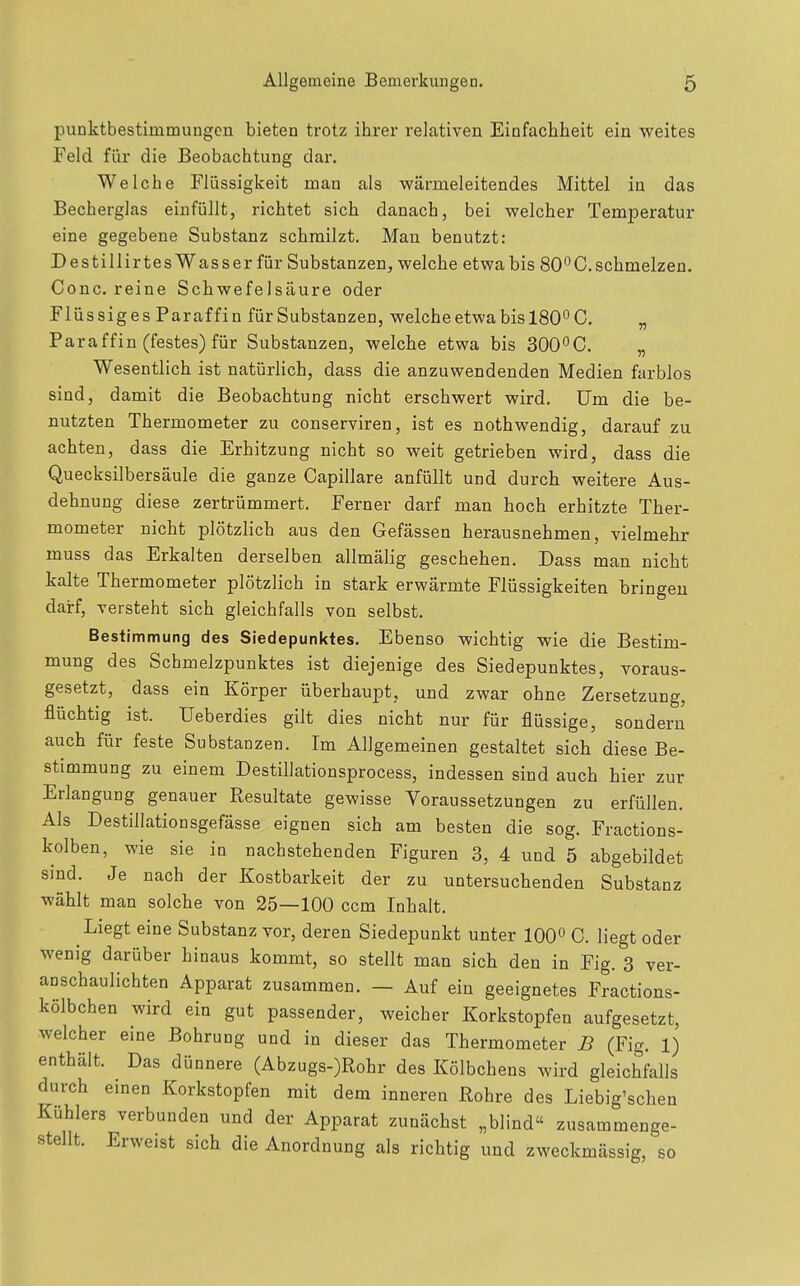 Punktbestimmungen bieten trotz ihrer relativen Einfachheit ein weites Feld für die Beobachtung dar. Welche Flüssigkeit man als wärmeleitendes Mittel in das Becherglas einfüllt, richtet sich danach, bei welcher Temperatur eine gegebene Substanz schmilzt. Man benutzt: Destillirtes Wasser für Substanzen, welche etwa bis 80*^0. schmelzen. Conc. reine Schwefelsäure oder Flüssiges Paraffin für Substanzen, welche etwa bis 180° C. „ Paraffin (festes) für Substanzen, welche etwa bis 300°C. „ Wesentlich ist natürlich, dass die anzuwendenden Medien farblos sind, damit die Beobachtung nicht erschwert wird, üm die be- nutzten Thermometer zu conserviren, ist es nothwendig, darauf zu achten, dass die Erhitzung nicht so weit getrieben wird, dass die Quecksilbersäule die ganze Capillare anfüllt und durch weitere Aus- dehnung diese zertrümmert. Ferner darf man hoch erhitzte Ther- mometer nicht plötzlich aus den Gefässen herausnehmen, vielmehr muss das Erkalten derselben allmälig geschehen. Dass man nicht kalte Thermometer plötzlich in stark erwärmte Flüssigkeiten bringen darf, versteht sich gleichfalls von selbst. Bestimmung des Siedepunktes. Ebenso wichtig wie die Bestim- mung des Schmelzpunktes ist diejenige des Siedepunktes, voraus- gesetzt, dass ein Körper überhaupt, und zwar ohne Zersetzung, flüchtig ist. üeberdies gilt dies nicht nur für flüssige, sondern auch für feste Substanzen. Im Allgemeinen gestaltet sich diese Be- stimmung zu einem Destillationsprocess, indessen sind auch hier zur Erlangung genauer Resultate gewisse Voraussetzungen zu erfüllen. Als Destillationsgefässe eignen sich am besten die sog. Fractions- kolben, wie sie in nachstehenden Figuren 3, 4 und 5 abgebildet sind. Je nach der Kostbarkeit der zu untersuchenden Substanz wählt man solche von 25—100 ccm Inhalt. Liegt eine Substanz vor, deren Siedepunkt unter 100° C. liegt oder wenig darüber hinaus kommt, so stellt man sich den in Fig. 3 ver- anschaulichten Apparat zusammen. — Auf ein geeignetes Fractions- kölbchen wird ein gut passender, weicher Korkstopfen aufgesetzt, welcher eine Bohrung und in dieser das Thermometer B (Fig. 1) enthält. Das dünnere (Abzugs-)Rohr des Kölbchens wird gleichfalls durch einen Korkstopfen mit dem inneren Rohre des Liebig'schen Kühlers verbunden und der Apparat zunächst „blind zusammenge- stellt. Erweist sich die Anordnung als richtig und zweckmässig, so