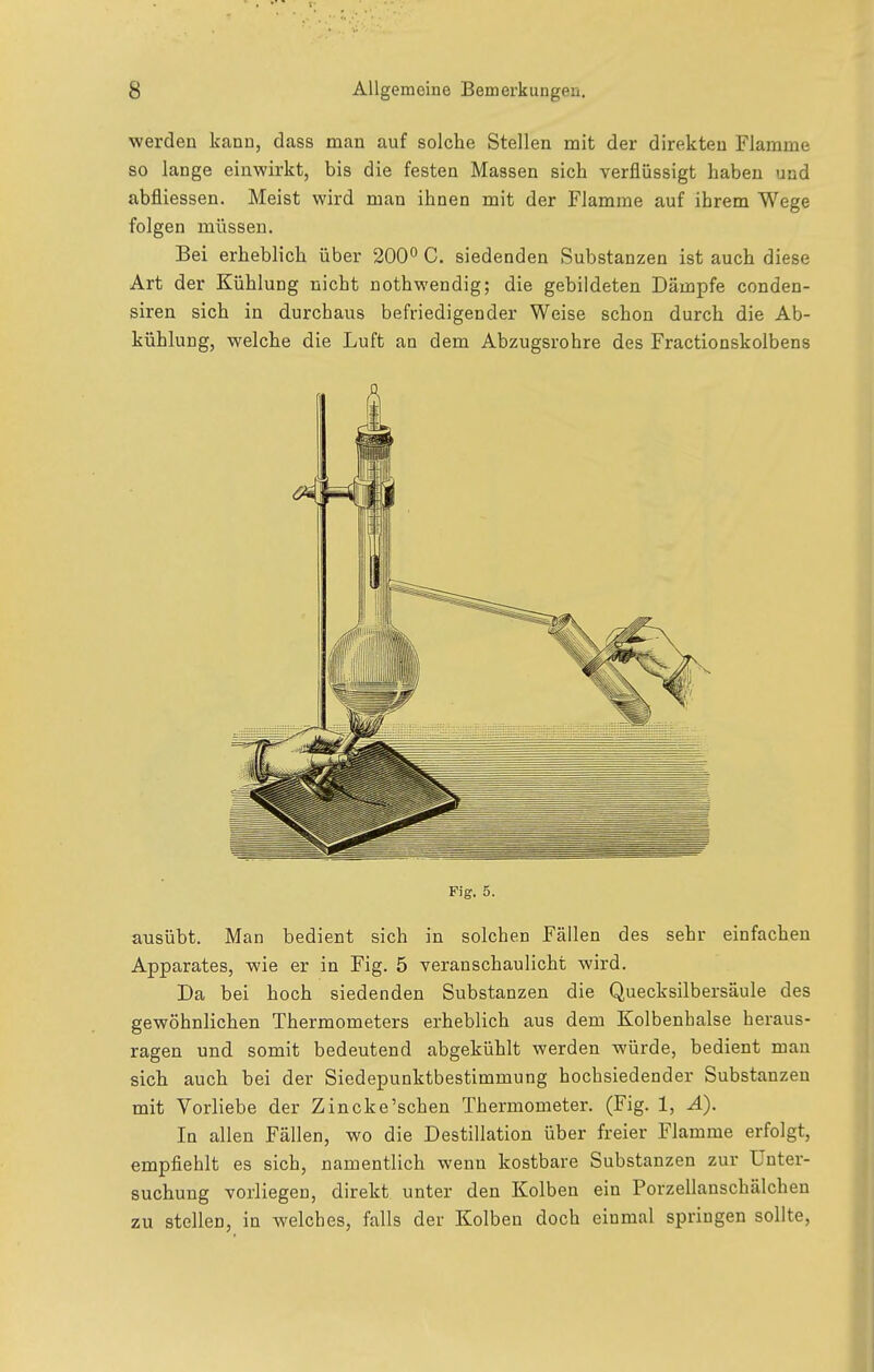 werden kann, dass man auf solche Stellen mit der direkten Flamme so lange einwirkt, bis die festen Massen sich verflüssigt haben und abfliessen. Meist wird man ihnen mit der Flamrae auf ihrem Wege folgen müssen. Bei erheblich über 200 C. siedenden Substanzen ist auch diese Art der Kühlung nicht nothwendig; die gebildeten Dämpfe conden- siren sich in durchaus befriedigender Weise schon durch die Ab- kühlung, welche die Luft an dem Abzugsrohre des Fractionskolbens Fig. 5. ausübt. Man bedient sich in solchen Fällen des sehr einfachen Apparates, wie er in Fig. 5 veranschaulicht wird. Da bei hoch siedenden Substanzen die Quecksilbersäule des gewöhnlichen Thermometers erheblich aus dem Kolbenhalse heraus- ragen und somit bedeutend abgekühlt werden würde, bedient man sich auch bei der Siedepunktbestimmung hochsiedender Substanzen mit Vorliebe der Zincke'schen Thermometer. (Fig. 1, Ä). In allen Fällen, wo die Destillation über freier Flamme erfolgt, empfiehlt es sich, namentlich wenn kostbare Substanzen zur Unter- suchung vorliegen, direkt unter den Kolben ein Porzellanschälchen zu stellen, in welches, falls der Kolben doch einmal springen sollte,