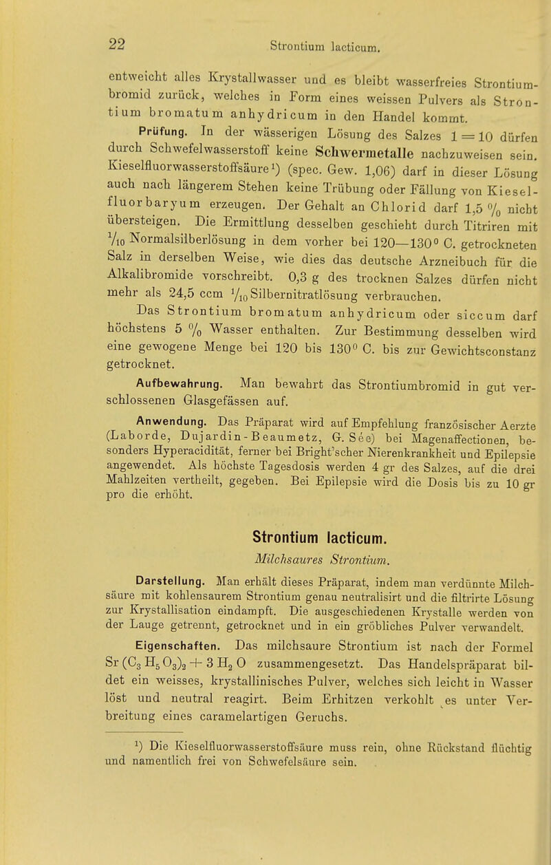 entweicht alles Krystallwasser und es bleibt wasserfreies Strontium- bromid zurück, welches in Form eines weissen Pulvers als Stron- tium bromatum anhydricum in den Handel kommt. Prüfung. In der wässerigen Lösung des Salzes 1 = 10 dürfen durch Schwefelwasserstoff keine Schwermetalle nachzuweisen sein. Kieselfluorwasserstoffsäure 1) (spec. Gew. 1,06) darf in dieser Lösung auch nach längerem Stehen keine Trübung oder Fällung von Kiese 1- fluorbaryum erzeugen. Der Gehalt an Chlorid darf 1,5 7o nicht übersteigen. Die Ermittlung desselben geschieht durch Titriren mit Vio Normalsiiberlösung in dem vorher bei 120—130 C. getrockneten Salz in derselben Weise, wie dies das deutsche Arzneibuch für die Alkalibromide vorschreibt. 0,3 g des trocknen Salzes dürfen nicht mehr als 24,5 ccm i/jq Silbernitratlösung verbrauchen. Das Strontium bromatum anhydricum oder siccum darf höchstens 5 % Wasser enthalten. Zur Bestimmung desselben wird eine gewogene Menge bei 120 bis 130° C. bis zur Gewichtsconstanz getrocknet. Aufbewahrung. Man bewahrt das Strontiumbromid in gut ver- schlossenen Glasgefässen auf. Anwendung. Das Präparat wird auf Empfehlung französischer Aerzte (Laborde, Dujardin-Beaumetz, G. See) bei Magenaffectionen, be- sonders Hyperacidität, ferner bei Bright'scher Nierenkrankheit und Epilepsie angewendet. Als höchste Tagesdosis werden 4 gr des Salzes, auf die drei Mahlzeiten vertheilt, gegeben. Bei Epilepsie wird die Dosis bis zu 10 gr pro die erhöht. Strontium lacticum. Milchsaures Strontium. Darstellung. Man erhält dieses Präparat, indem man verdünnte Milch- säure mit kohlensaurem Strontium genau neutralisirt und die filtrirte Lösung zur Krystallisation eindampft. Die ausgeschiedenen Krystalle werden von der Lauge getrennt, getrocknet und in ein gröbliches Pulver verwandelt. Eigenschaften. Das milchsaure Strontium ist nach der Formel Sr (Cg Hg 03)2 + 3 H2 0 zusammengesetzt. Das Handelspräparat bil- det ein weisses, krystallinisches Pulver, welches sich leicht in Wasser löst und neutral reagirt. Beim Erhitzen verkohlt es unter Ver- breitung eines caramelartigen Geruchs. ^) Die Kieselfluorwasserstoffsäure muss rein, ohne Rückstand flüchtig und namentlich frei von Schwefelsäure sein.