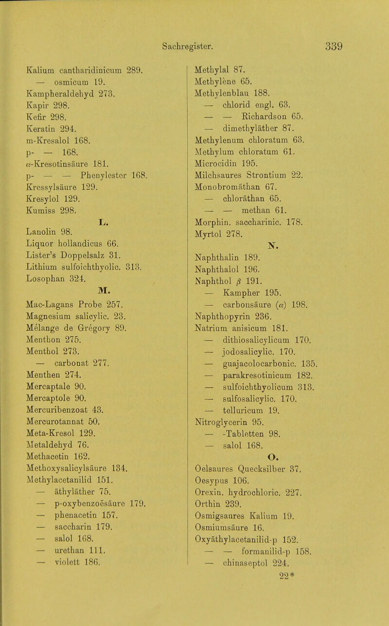 Kalium cantharidinicum 289. — osinicum 19. Kampheraldehyd 273. Kapir 298. Kefir 298. Keratin 294. m-Kresalol 168. p- — 168. «-Kresotinsäure 181. p- — — Phenjlestor 168. Kressylsäure 129. Kresylol 129. Kumiss 298. Ii. Lanolin 98. Liquor hoUandicus 66. Lister's Doppelsalz 31. Lithium sulfoichthyolic. 313. Losophan 324. M. Mac-Lagans Probe 257. Magnesium salicylic. 23. Melange de Gregory 89. Menthon 275. Menthol 273. — carbonat 277. Menthen 274. Mercaptale 90. Mercaptole 90. Mercuribenzoat 43. Mercurotannat 50. Meta-Kresol 129. Metaldehyd 76. Methacetin 162. Methoxysalicylsäure 134, Methylacetanilid 151. — äthyläther 75. — p-oxybenzoesäure 179. — phenacetin 157. — Saccharin 179. — salol 168. — urethan III. — violett 186. Methylal 87. Methylene 65. Methylenblau 188. — Chlorid engl. 63. — — Richardson 65. — dimethyläther 87. Methylenum chloratum 63. Methylum chloratum 61. Microcidin 195. Milchsaures Strontium 22. Monobromäthan 67. — chloräthan 65. — — methan 61. Morphin, saccharinic. 178. Myrtol 278. N. Naphthalin 189. Naphthalol 196. Naphthol ß 191. — Kampher 195. — carbonsäure («) 198. Naphthopyrin 236. Natrium anisicum 181. — dithiosalicylicum 170. — jodosalicylic. 170. — guajacolocarbonic. 135. — parakresotinicum 182. — sulfoichthyolicum 313. — sulfosalicylic. 170. — telluricum 19. Nitroglycerin 95. — -Tabletten 98. — salol 168. O. Oelsaures Quecksilber 37. Oesypus 106. Orexin. hydrochloric. 227. Orthin 239. Osmigsaures Kalium 19. Osmiumsäure 16. Oxyäthylacetanilid-p 152. — — formanilid-p 158. — chinaseptol 224. 22*