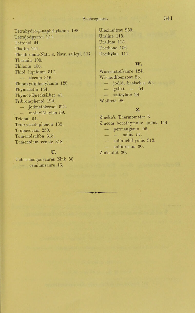 Sachrei igister. Tetrahydro-|3-naphthylainin 198. Tetrajodpyrrol 211. Tetronal 94. Thallin 241. Theobromin-Natr. c. Natr. salicyl. 117 Thermin 198. Thilanin 106. Thiol. liquidum 317. — siccum 316. Thiooxydiphenylamin 128. Thymacetin 144. Thymol-Quecksilber 41. Tribromphenol 122. — jodmetakresol 324. , — methyläthylen 59. Trional 94. Trioxyacetophenon 185. Tropacocain 259. Tumenolsulfon 318. Tumenolum venale 318. U. Uebermangansaures Zink 56. — osmiumsäure 16. Ulexinnitrat 259. Uraline 115. Uralium 115. Urethane 106. Urethylan III. W. Wasserstoffsäure 124. Wismuthbenzoat 53. — Jodid, basisches 25. — gallat — 54. — salicylate 28. Wollfett 98. Z. Zincke's Thermometer 3. Zincum borotbymolic. jodat. — perraanganic. 56. — — solüt. 57. — sulfo-ichthyolic. 313. — sulfurosum 30. Zinksulfit 30. V