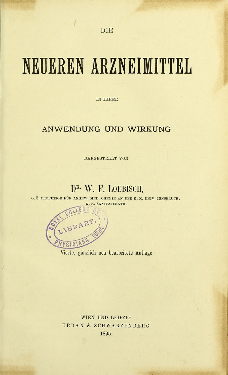 DIE NEUEREN ARZNEIMITTEL IN IHRER ANWENDUNG UND WIRKUNG DARGESTELLT VON DE- W. F. LOEBISCH, O.Ö. PROFESSOR FÜR ANGEW. MED. CHEMIE AN DER K. K. UNIV. INNSBRUCK, K. K. SANITÄTSRATH. Vierte, gänzlich neu bearbeitete Auflage WIEN UND LEIPZIG URBAN & SCHWARZENBERG 1895.