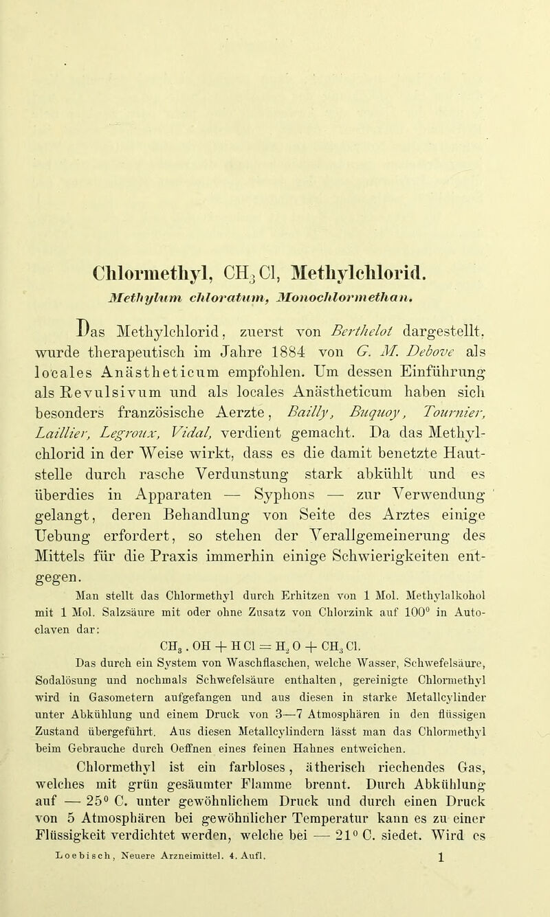 Chlormethyl, CH3 CI, Methylchlorid. Methylum chloratum, Monochlormethan. Das Methylclilorid, zuerst von Berthelot dargestellt, wurde therapeutisch im Jahre 1884 von G. M. Debove als locales Anästheticum empfohlen. Um dessen Einführung als Revulsivum und als locales Anästheticum haben sicli besonders französische Aerzte, Bailly, Buquoy, Tournier, Lailiier, Legroux, Vidal, verdient gemacht. Da das Methyl- chlorid in der Weise wirkt, dass es die damit benetzte Haut- stelle durch rasche Verdunstung stark ab kühlt und es überdies in Apparaten — Syphons — zur Verwendung gelangt, deren Behandlung von Seite des Arztes einige Uebung erfordert, so stehen der Verallgemeinerung des Mittels für die Praxis immerhin einige Schwierigkeiten ent- gegen. Man stellt das Chlormethyl durch Erhitzen von 1 Mol. Methylalkohol mit 1 Mol. Salzsäure mit oder ohne Zusatz von Chlorzink auf 100° in Auto- claven dar: CHS. OH -f H CI = H, 0 + CH,, CI. Das durch ein System von Waschflaschen, welche Wasser, Schwefelsäure, Sodalösung und nochmals Schwefelsäure enthalten, gereinigte Chlormethyl wird in Gasometern aufgefangen und aus diesen in starke Metallcylinder unter Abkühlung und einem Druck von 3—7 Atmosphären in den flüssigen Zustand übergeführt. Aus diesen Metallcylindern lässt man das Chlormethyl beim Gebrauche durch Oeffnen eines feinen Hahnes entweichen. Chlormethyl ist ein farbloses, ätherisch riechendes Gas, welches mit grün gesäumter Flamme brennt. Durch Abkühlung auf — 25° C. unter gewöhnlichem Druck und durch einen Druck von 5 Atmosphären bei gewöhnlicher Temperatur kann es zu einer Flüssigkeit verdichtet werden, welche bei — 21° C. siedet. Wird es