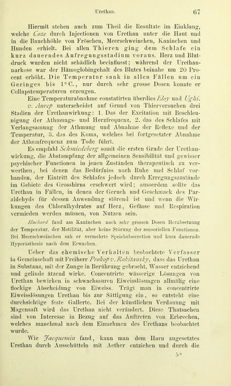 Hiermit stehen auch zum Th eil die Resultate im Einklang-, welche Coze durch Injectionen von Urethan unter die Haut und in die Bauchhöhle von Fröschen, Meerschweinchen, Kaninchen und Hunden erhielt. Bei allen Thieren ging dem Schlafe ein kurz dauerndes Aufregungsstadium voraus. Herz und Blut- druck wurden nicht schädlich beeinflusst; während der Urethan- narkose war der Hämoglobingehalt des Blutes beinahe um 20 Pro- cent erhöht. Die Temperatur sank in allen Fällen um ein Geringes bis 1°C., nur durch sehr grosse Dosen konnte er Collapstemperaturen erzeugen. Eine Temperaturabnahme constatirten überdies moy und Ughi. v. Anrep unterscheidet auf Grund von Thierversuchen drei Stadien der Urethanwirkung: 1. Das der Excitation mit Beschleu- nigung der Athmungs- und Herzfrequenz, 2. das des Schlafes mit Verlangsamung der Athmung und Abnahme der Reflexe und der Temperatur, 3. das des Koma, welches bei fortgesetzter Abnahme der Athemfrequenz zum Tode führt. Es empfahl Schmiedeberg somit die ersten Grade der Urethan- wirkung, die Abstumpfung der allgemeinen Sensibilität und gewisser psychischer Functionen in jenen Zuständen therapeutisch zu ver- werthen, bei denen das Bedürfniss nach Ruhe und Schlaf vor- handen, der Eintritt des Schlafes jedoch durch Erregungszustände im Gebiete des Grosshirns erschwert wird; ausserdem sollte das Urethan in Fällen, in denen der Geruch und Geschmack des Par- aldehyds für dessen Anwendung störend ist und wenn die Wir- kungen des Chloralhydrates auf Herz, Gefässe und Respiration vermieden werden müssen, von Nutzen sein. Huchard fand am Kaninchen nach sehr grossen Dosen Herabsetzung der Temperatur, der Motilität, aber keine Störung der sensoriellen Functionen. Bei Meerschweinchen sah er vermehrte Speichelsecretion und kurz dauernde Hyperästhesie nach dem Erwachen. Ueber das chemische Verhalten beobachtete Verfasser in Gemeinschaft mit Freiherr Prokop v. Rokitansky, dass das Urethan in Substanz, mit der Zunge in Berührung gebracht, Wasser entziehend und gelinde ätzend wirke. Concentrirte wässerige Lösungen von Urethan bewirken in schwachsauren Eiweisslösungen allmälig eine flockige Abscheidung von Eiweiss. Trägt man in concentrirte Eiweisslösungen Urethan bis zur Sättigung ein, so entsteht eine durchsichtige feste Gallerte. Bei der künstlichen Verdauung mit Magensaft wird das Urethan nicht verändert. Diese Thatsachen sind von Interesse in Bezug auf das Auftreten von Erbrechen, welches manchmal nach dem Einnehmen des Uretlians beobachtet wurde. Wie Jacquemin fand, kann man dem Harn zugesetztes Urethan durch Ausschütteln mit Aether entziehen und durch die 5*