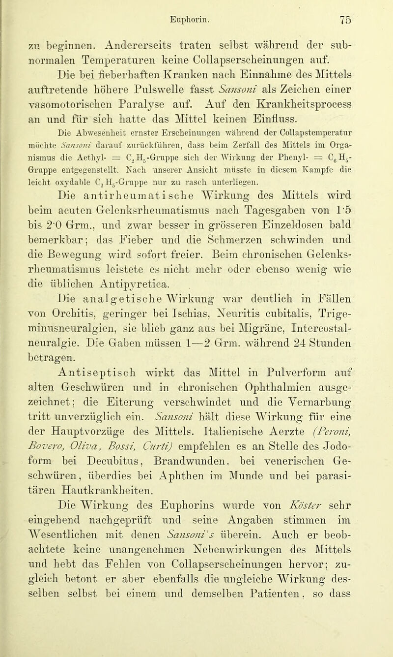 zu beginnen. Andererseits traten selbst während der sub- normalen Temperaturen keine Collapsersckeinungen auf. Die bei fieberhaften Kranken nach Einnahme des Mittels auftretende höhere Pulswelle fasst Sansoni als Zeichen einer vasomotorischen Paralyse auf. Auf den Krankheitsprocess an und für sich hatte das Mittel keinen Einfluss. Die Abwesenheit ernster Erscheinungen während der Collapstemperatur möchte Sansoni darauf zurückführen, dass beim Zerfall des Mittels im Orga- nismus die Aethyl- = C2H5-Gruppe sich der Wirkung der Phenyl- = C6H5- Gruppe entgegenstellt. Nach unserer Ansicht müsste in diesem Kampfe die leicht oxydable C2H5-Gruppe nur zu rasch unterliegen. Die antirheumatische Wirkung des Mittels wird beim acuten Gelenksrheumatismus nach Tagesgaben von P5 bis 2'0 Grm., und zwar besser in grösseren Einzeldosen bald bemerkbar; das Fieber und die Schmerzen schwinden und die Bewegung wird sofort freier. Beim chronischen Gelenks- rheumatismus leistete es nicht mehr oder ebenso wenig wie die üblichen Antipyretica. Die analgetische Wirkung war deutlich in Fällen von Orchitis, geringer bei Ischias, Neuritis cubitalis, Trige- minusneuralgien, sie blieb ganz aus bei Migräne, Intercostal- neuralgie. Die Gaben müssen 1-—2 Grm. während 24 Stunden betragen. Antiseptisch wirkt das Mittel in Pulverform auf alten Geschwüren und in chronischen Ophthalmien ausge- zeichnet; die Eiterung verschwindet und die Vernarbung tritt unverzüglich ein. Sansoni hält diese Wirkung für eine der Hauptvorzüge des Mittels. Italienische Aerzte (Peroni, Bovero, Oliva, Bossi, Curti) empfehlen es an Stelle des Jodo- form bei Decubitus, Brandwunden, bei venerischen Ge- schwüren , überdies bei Aphthen im Munde und bei parasi- tären Hautkrankheiten. Die Wirkung des Euphorins wurde von Köster sehr eingehend nachgeprüft und seine Angaben stimmen im Wesentlichen mit denen Sansoni’s überein. Auch er beob- achtete keine unangenehmen Nebenwirkungen des Mittels und hebt das Fehlen von Collapserscheinungen hervor; zu- gleich betont er aber ebenfalls die ungleiche Wirkung des- selben selbst bei einem und demselben Patienten. so dass