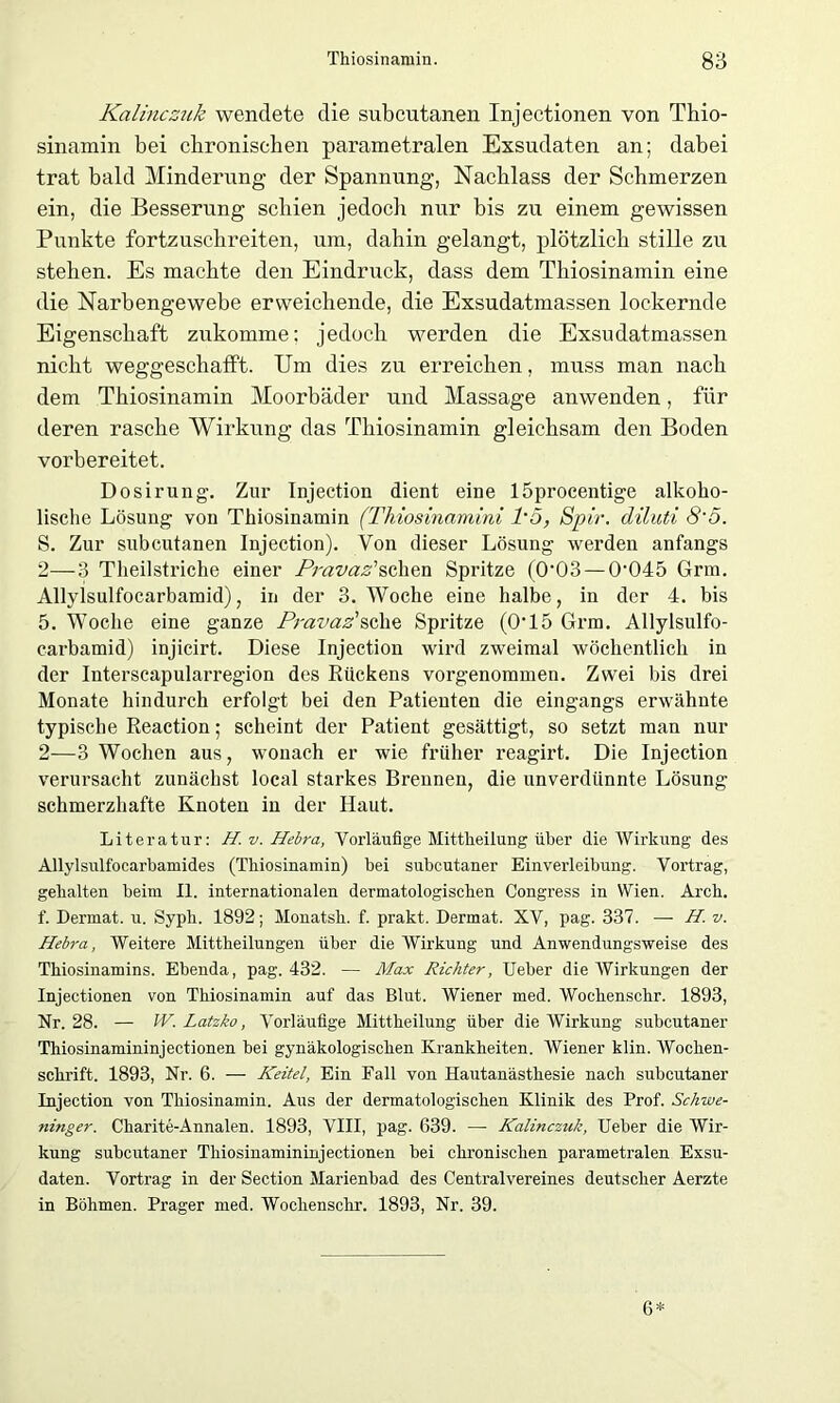 Kalinczuk wendete die subcutanen Injectionen von Thio- sinamin bei chronischen parametralen Exsudaten an; dabei trat bald Minderung der Spannung, Nachlass der Schmerzen ein, die Besserung schien jedoch nur bis zu einem gewissen Punkte fortzuschreiten, um, dahin gelangt, plötzlich stille zu stehen. Es machte den Eindruck, dass dem Thiosinamin eine die Narbengewebe erweichende, die Exsudatmassen lockernde Eigenschaft zukomme; jedoch werden die Exsudatmassen nicht weggeschafft. Um dies zu erreichen, muss man nach dem Thiosinamin Moorbäder und Massage anwenden, für deren rasche Wirkung das Thiosinamin gleichsam den Boden vorbereitet. Dosirung. Zur Injection dient eine löproeentige alkoho- lische Lösung von Thiosinamin (Thiosinamini 1'5, Spir. diluti 8'5. S. Zur subcutanen Injection). Von dieser Lösung werden anfangs 2—3 Theilstriclie einer Provas'sehen Spritze (0'03 — 0045 Grm. Allylsulfocarbamid), in der 3. Woche eine halbe, in der 4. bis 5. Woche eine ganze Pravaz'sehe Spritze (0T5 Grm. Allylsulfo- carbamid) injicirt. Diese Injection wird zweimal wöchentlich in der Interscapularregion des Rückens vorgenommen. Zwei bis drei Monate hindurch erfolgt bei den Patienten die eingangs erwähnte typische Reaction; scheint der Patient gesättigt, so setzt man nur 2—3 Wochen aus, wonach er wie früher reagirt. Die Injection verursacht zunächst local starkes Brennen, die unverdünnte Lösung schmerzhafte Knoten in der Haut. Literatur: H.v. Hebra, Vorläufige Mittlieilung über die Wirkung des Allylsulfocarbamides (Tliiosinamin) bei subcutaner Einverleibung. Vortrag, gehalten beim II. internationalen dermatologischen Congress in Wien. Arch. f. Dermat. u. Sypli. 1892; Monatsh. f. prakt. Dermat. XV, pag. 337. — H. v. Hebra, Weitere Mittheilungen über die Wirkung und Anwendungsweise des Thiosinamins. Ebenda, pag. 432. — Max Richter, Ueber die Wirkungen der Injectionen von Thiosinamin auf das Blut. Wiener med. Wochenschr. 1893, Nr. 28. — W. Latzko, Vorläufige Mittheilung über die Wirkung subcutaner Thiosinamininjectionen bei gynäkologischen Krankheiten. Wiener klin. Wochen- schrift. 1893, Nr. 6. — Keitel, Ein Fall von Hautanästhesie nach subcutaner Injection von Thiosinamin. Aus der dermatologischen Klinik des Prof. Schwe- ninger. Charite-Annalen. 1893, VIII, pag. 639. — Kalinczuk, Ueber die Wir- kung subcutaner Thiosinamininjectionen bei chronischen parametralen Exsu- daten. Vortrag in der Section Marienbad des Centralvereines deutscher Aerzte in Böhmen. Prager med. Wochenschr. 1893, Nr. 39. 6*