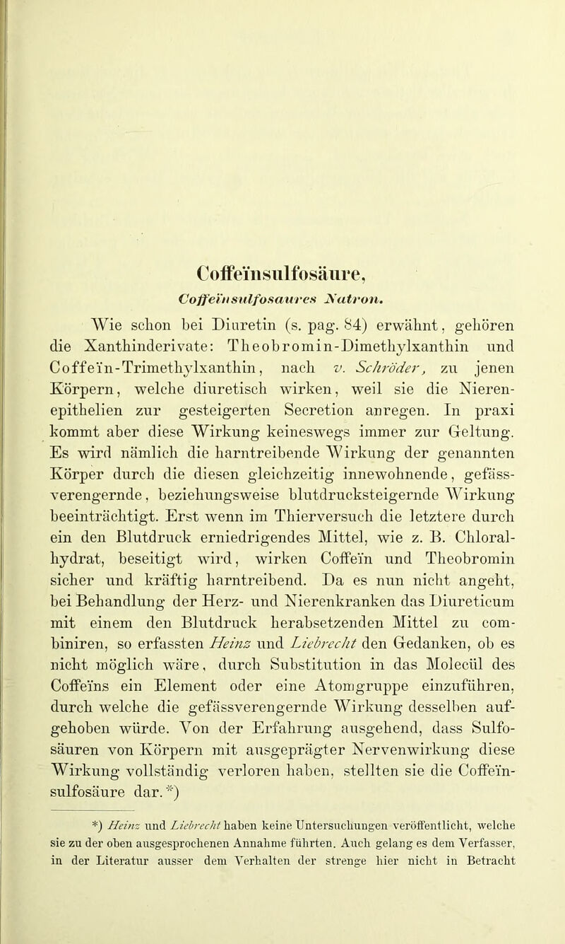 CoffeiTisulfosäure, Coffeinsulfosaures Natron. Wie sclion bei Diuretin (s. pag. 84) erwähnt, gehören die Xanthinderivate: Theobromin-Dimethylxanthin und Coffein-Trimethylxanthin, nach v. Schröder, zu jenen Körpern, welche diuretisch wirken, weil sie die Nieren- epithelien zur gesteigerten Secretion anregen. In praxi kommt aber diese Wirkung keineswegs immer zur Geltung. Es wird nämlich die harntreibende Wirkung der genannten Körper durch die diesen gleichzeitig innewohnende, gefäss- verengernde, beziehungsweise blutdrucksteigernde Wirkung beeinträchtigt. Erst wenn im Thierversuch die letztere durch ein den Blutdruck erniedrigendes Mittel, wie z. B. Chloral- liydrat, beseitigt wird, wirken Coffein und Theobromin sicher und kräftig harntreibend. Da es nun nicht angeht, bei Behandlung der Herz- und Nierenkranken das Diureticum mit einem den Blutdruck herabsetzenden Mittel zu com- biniren, so erfassten Heins und Liebrecht den Gedanken, ob es nicht möglich wäre, durch Substitution in das Molecül des Coffeins ein Element oder eine Atomgruppe einzuführen, durch welche die gefässverengernde Wirkung desselben auf- gehoben würde. Von der Erfahrung ausgehend, dass Sulfo- säuren von Körpern mit ausgeprägter Nervenwirkung diese Wirkung vollständig verloren haben, stellten sie die Coffein- sulfosäure dar. *) *) Heinz und Liebrecht haben keine Untersuchungen veröffentlicht, welche sie zu der oben ausgesprochenen Annahme führten. Auch gelang es dem Verfasser, in der Literatur ausser dem Verhalten der strenge hier nicht in Betracht