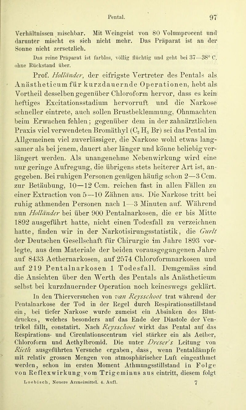 Verhältnissen mischbar. Mit Weingeist von 80 Volumprocent und darunter mischt es sich nicht mehr. Das Präparat ist an der Sonne nicht zersetzlich. Das reine Präparat ist farblos, völlig flüchtig und geht bei 37—38° C. ohne Rückstand über. Prof. Holländer, der eifrigste Vertreter des Pentals als Anästlieticum für kurzdauernde Operationen, hebt als Vortheil desselben gegenüber Chloroform hervor, dass es kein heftiges Excitationsstadium hervorruft und die Narkose schneller eintrete, auch sollen Brustbeklemmung, Ohnmächten beim Erwachen fehlen; gegenüber dem in der zahnärztlichen Praxis viel verwendeten Bromäthyl (C2 H5 Br) sei das Pental im Allgemeinen viel zuverlässiger, die Narkose wohl etwas lang- samer als bei jenem, dauert aber länger und könne beliebig ver- längert werden. Als unangenehme Nebenwirkung wird eine nur geringe Aufregung, die übrigens stets heiterer Art ist, an- gegeben. Bei ruhigen Personen genügen häufig schon 2—3 Ccm. zur Betäubung, 10—12 Ccm. reichen fast in allen Fällen zu einer Extraction von 5—10 Zähnen aus. Die Narkose tritt bei ruhig athmenden Personen nach 1—3 Minuten auf. Während nun Holländer bei über 900 Pentalnarkosen, die er bis Mitte 1892 ausgeführt hatte, nicht einen Todesfall zu verzeichnen hatte, finden wir in der Narkotisirungsstatistik, die Guidt der Deutschen Gesellschaft für Chirurgie im Jahre 1893 vor- legte, aus dem Materiale der beiden vorausgegangenen Jahre auf 8433 Aethernarkosen, auf 2574 Chloroformnarkosen und auf 219 Pentalnarkosen 1 Todesfall. Demgemäss sind die Ansichten über den Werth des Pentals als Anästheticum selbst bei kurzdauernder Operation noch keineswegs geklärt. In den Thierversuchen von van Reysschoot trat während der Pentalnarkose der Tod in der Regel durch Respirationsstillstand ein, bei tiefer Narkose wui'de zumeist ein Absinken des Blut- druckes , welches besonders auf das Ende der Diastole der Ven- trikel fällt, constatirt. Nach Reysschoot wirkt das Pental auf das Respirations- und Circulationscentrum viel stärker ein als Aether, Chloroform und Aethylbromid. Die unter Dreser's Leitung von Rieth ausgeführten Versuche ergaben, dass, wenn Pentaldämpfe mit relativ grossen Mengen von atmosphärischer Luft eingeathmet werden, schon im ersten Moment Athmungsstillstand in Folge von Reflexwirkung vom Trigeminus aus eintritt, diesem folgt Loebisch, Neuere Arzneimittel. 4. Aufl. 7