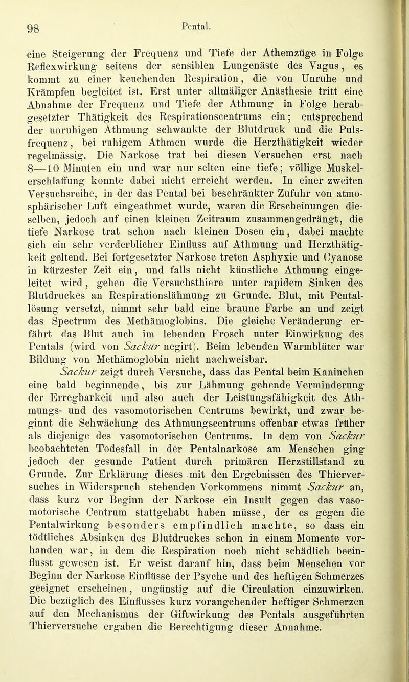 eine Steigerung der Frequenz und Tiefe der Athemzüge in Folge Reflexwirkung seitens der sensiblen Lungenäste des Vagus, es kommt zu einer keuchenden Respiration, die von Unruhe und Krämpfen begleitet ist. Erst unter allmäliger Anästhesie tritt eine Abnahme der Frequenz und Tiefe der Athmung in Folge herab- gesetzter Thätigkeit des Respirationscentrums ein; entsprechend der unruhigen Athmung schwankte der Blutdruck und die Puls- frequenz , bei ruhigem Athmen wurde die Herzthätigkeit wieder regelmässig. Die Narkose trat bei diesen Versuchen erst nach 8—10 Minuten ein und war nur selten eine tiefe; völlige Muskel- erschlaffung konnte dabei nicht erreicht werden. In einer zweiten Versuchsreihe, in der das Pental bei beschränkter Zufuhr von atmo- sphärischer Luft eingeathmet wurde, waren die Erscheinungen die- selben, jedoch auf einen kleinen Zeitraum zusammengedrängt, die tiefe Narkose trat schon nach kleinen Dosen ein, dabei machte sich ein sehr verderblicher Einfluss auf Athmung und Herzthätig- keit geltend. Bei fortgesetzter Narkose treten Asphyxie und Cyanose in kürzester Zeit ein, und falls nicht künstliche Athmung einge- leitet wird, gehen die Versuchsthiere unter rapidem Sinken des Blutdruckes an Respirationslähmung zu Grunde. Blut, mit Pental- lösung versetzt, nimmt sehr bald eine braune Farbe an und zeigt das Spectrum des Methämoglobins. Die gleiche Veränderung er- fährt das Blut auch im lebenden Frosch unter Einwirkung des Pentals (wird von Sackur negirt). Beim lebenden Warmblüter war Bildung von Methämoglobin nicht nachweisbar. Sackur zeigt durch Versuche, dass das Pental beim Kaninchen eine bald beginnende, bis zur Lähmung gehende Verminderung der Erregbarkeit und also auch der Leistungsfähigkeit des Ath- mungs- und des vasomotorischen Centrums bewirkt, und zwar be- ginnt die Schwächung des Athmungscentrums offenbar etwas früher als diejenige des vasomotorischen Centrums. In dem von Sackur beobachteten Todesfall in der Pentalnarkose am Menschen ging jedoch der gesunde Patient durch primären Herzstillstand zu Grunde. Zur Erklärung dieses mit den Ergebnissen des Thierver- suches in Widerspruch stehenden Vorkommens nimmt Sackur an, dass kurz vor Beginn der Narkose ein Insult gegen das vaso- motorische Centrum stattgehabt haben müsse, der es gegen die Pentalwirkung besonders empfindlich machte, so dass ein tödtliches Absinken des Blutdruckes schon in einem Momente vor- handen war, in dem die Respiration noch nicht schädlich beein- flusst gewesen ist. Er weist darauf hin, dass beim Menschen vor Beginn der Narkose Einflüsse der Psyche und des heftigen Schmerzes geeignet erscheinen, ungünstig auf die Circulation einzuwirken. Die bezüglich des Einflusses kurz vorangehender heftiger Schmerzen auf den Mechanismus der Giftwirkung des Pentals ausgeführten Thierversuche ergaben die Berechtigung dieser Annahme.