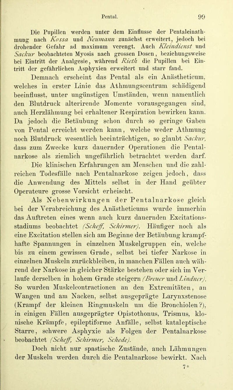 Die Pupillen werden unter dem Einflüsse der Pentaleinalh- mung nach Kossa und Neumann zunächst erweitert, jedoch bei drohender Gefahr ad maximum verengt. Auch Kleindienst und Sackur beobachteten Myosis nach grossen Dosen, beziehungsweise bei Eintritt der Analgesie, während Rieth die Pupillen bei Ein- tritt der gefährlichen Asphyxien erweitert und starr fand. Demnach erscheint das Pental als ein Anästheticum, welches in erster Linie das Athmungscentrum schädigend beeinflusst, unter ungünstigen Umständen, wenn namentlich den Blutdruck alterirende Momente vorausgegangen sind, auch Herzlähmung bei erhaltener Respiration bewirken kann. Da jedoch die Betäubung schon durch so geringe Gaben von Pental erreicht werden kann, welche weder Athmung noch Blutdruck wesentlich beeinträchtigen, so glaubt Sackur, dass zum Zwecke kurz dauernder Operationen die Pental- narkose als ziemlich ungefährlich betrachtet werden darf. Die klinischen Erfahrungen am Menschen und die zahl- reichen Todesfälle nach Pentalnarkose zeigen jedoch, dass die Anwendung des Mittels selbst in der Hand geübter Operateure grosse Vorsicht erheischt. Als Nebenwirkungen der Pentalnarkose gleich bei der Verabreichung des Anästheticums wurde immerhin das Auftreten eines wenn auch kurz dauernden Excitations- stadiums beobachtet (Seheff, Schirmer). Häufiger noch als eine Excitation stellen sich am Beginne der Betäubung krampf- hafte Spannungen in einzelnen Muskelgruppen ein, welche bis zu einem gewissen Grade, selbst bei tiefer Narkose in einzelnen Muskeln Zurückbleiben, in manchen Fällen auch wäh- rend der Narkose in gleicher Stärke bestehen oder sich im Ver- laufe derselben in hohem Grade steigern (Breuer und Lindner). So wurden Muskelcontractionen an den Extremitäten, an Wangen und am Nacken, selbst ausgeprägte Larynxstenose (Krampf der kleinen Ringmuskeln um die Bronchiolen?), in einigen Fällen ausgeprägter Opistothonus, Trismus, klo- nische Krämpfe, epileptiforme Anfälle, selbst kataleptisehe Starre, schwere Asphyxie als Folgen der Pentalnarkose beobachtet (Seheff, Schirmer, Schede). Doch nicht nur spastische Zustände, auch Lähmungen der Muskeln werden durch die Pentalnarkose bewirkt. Nach 7*