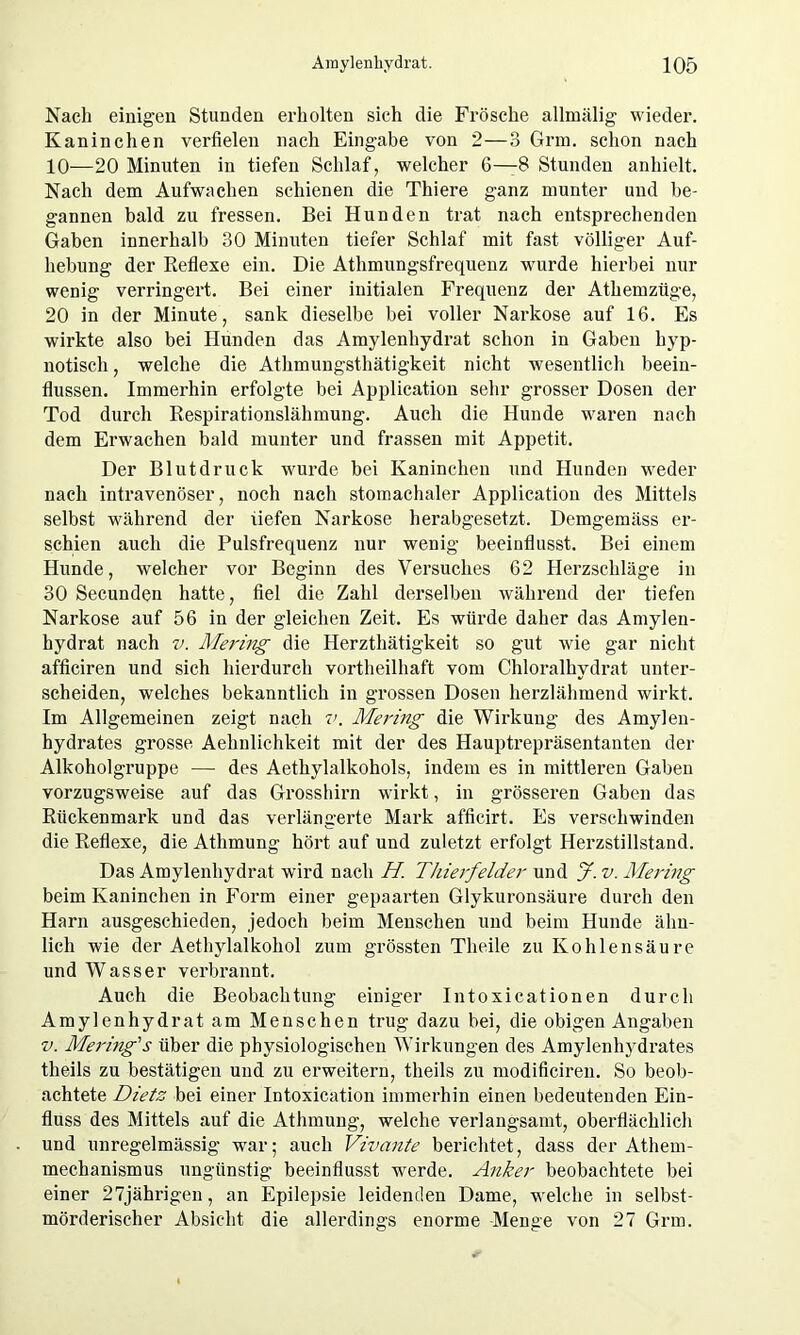 Nach einigen Stunden erholten sich die Frösche allmälig wieder. Kaninchen verfielen nach Eingabe von 2—3 Grm. schon nach 10—20 Minuten in tiefen Schlaf, welcher 6—8 Stunden anhielt. Nach dem Aufwachen schienen die Thiere ganz munter und be- gannen bald zu fressen. Bei Hunden trat nach entsprechenden Gaben innerhalb 30 Minuten tiefer Schlaf mit fast völliger Auf- hebung der Reflexe ein. Die Athmungsfrequenz wurde hierbei nur wenig verringert. Bei einer initialen Frequenz der Athemzüge, 20 in der Minute, sank dieselbe bei voller Narkose auf 16. Es wirkte also bei Hunden das Amylenhydrat schon in Gaben hyp- notisch , welche die Athmungsthätigkeit nicht wesentlich beein- flussen. Immerhin erfolgte bei Application sehr grosser Dosen der Tod durch Respirationslähmung. Auch die Hunde waren nach dem Erwachen bald munter und frassen mit Appetit. Der Blutdruck wurde bei Kaninchen und Hunden weder nach intravenöser, noch nach stomachaler Application des Mittels selbst während der liefen Narkose herabgesetzt. Demgemäss er- schien auch die Pulsfrequenz nur wenig beeinflusst. Bei einem Hunde, welcher vor Beginn des Versuches 62 Herzschläge in 30 Secunden hatte, fiel die Zahl derselben während der tiefen Narkose auf 56 in der gleichen Zeit. Es würde daher das Amylen- hydrat nach v. Mering die Herzthätigkeit so gut wie gar nicht afficiren und sich hierdurch vortheilhaft vom Chloralhydrat unter- scheiden, welches bekanntlich in grossen Dosen herzlähmend wirkt. Im Allgemeinen zeigt nach v. Mering die Wirkung des Amylen- hydrates grosse Aehnlichkeit mit der des Hauptrepräsentanten der Alkoholgruppe — des Aethylalkohols, indem es in mittleren Gaben vorzugsweise auf das Grosshirn wirkt, in grösseren Gaben das Rückenmark und das verlängerte Mark afficirt. Es verschwinden die Reflexe, die Athmung hört auf und zuletzt erfolgt Herzstillstand. Das Amylenhydrat wird nach H. Thierfelder und J. v. Mering beim Kaninchen in Form einer gepaarten Glykuronsäure durch den Harn ausgeschieden, jedoch beim Menschen und beim Hunde ähn- lich wie der Aethylalkohol zum grössten Tlieile zu Kohlensäure und Wasser verbrannt. Auch die Beobachtung einiger Intoxicationen durch Amylenhydrat am Menschen trug dazu bei, die obigen Angaben v. Mering'’s über die physiologischen Wirkungen des Amylenhydrates theils zu bestätigen und zu erweitern, tlieils zu modificiren. So beob- achtete Dietz bei einer Intoxication immerhin einen bedeutenden Ein- fluss des Mittels auf die Athmung, welche verlangsamt, oberflächlich und unregelmässig war; auch Vivante berichtet, dass der Athem- mechanismus ungünstig beeinflusst werde. Anker beobachtete bei einer 27jährigen, an Epilepsie leidenden Dame, welche in selbst- mörderischer Absicht die allerdings enorme Menge von 27 Grm.